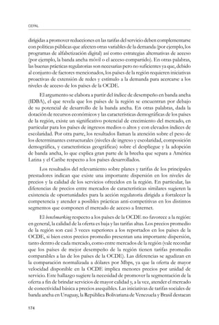 CEPAL
174
dirigidas a promover reducciones en las tarifas del servicio deben complementarse
con políticas públicas que afecten otras variables de la demanda (por ejemplo, los
programas de alfabetización digital) así como estrategias alternativas de acceso
(por ejemplo, la banda ancha móvil o el acceso compartido). En otras palabras,
las buenas prácticas regulatorias son necesarias pero no suficientes ya que, debido
al conjunto de factores mencionados, los países de la región requieren iniciativas
proactivas de extensión de redes y estímulo a la demanda para acercarse a los
niveles de acceso de los países de la OCDE.
El argumento se elabora a partir del índice de desempeño en banda ancha
(IDBA), el que revela que los países de la región se encuentran por debajo
de su potencial de desarrollo de la banda ancha. En otras palabras, dada la
dotación de recursos económicos y las características demográficas de los países
de la región, existe un significativo potencial de crecimiento del mercado, en
particular para los países de ingresos medios o altos y con elevados índices de
escolaridad. Por otra parte, los resultados llaman la atención sobre el peso de
los determinantes estructurales (niveles de ingreso y escolaridad, composición
demográfica, y características geográficas) sobre el despliegue y la adopción
de banda ancha, lo que explica gran parte de la brecha que separa a América
Latina y el Caribe respecto a los países desarrollados.
Los resultados del relevamiento sobre planes y tarifas de los principales
prestadores indican que existe una importante dispersión en los niveles de
precios y la calidad de los servicios ofrecidos en la región. En particular, las
diferencias de precios entre mercados de características similares sugieren la
existencia de oportunidades para la acción regulatoria dirigida a fortalecer la
competencia y atender a posibles prácticas anti-competitivas en los distintos
segmentos que componen el mercado de acceso a Internet.
El benchmarking respecto a los países de la OCDE no favorece a la región:
en general, la calidad de la oferta es baja y las tarifas altas. Los precios promedio
de la región son casi 3 veces superiores a los reportados en los países de la
OCDE, si bien estos precios promedio presentan una importante dispersión,
tanto dentro de cada mercado, como entre mercados de la región (vale recordar
que los países de mejor desempeño de la región tienen tarifas promedio
comparables a las de los países de la OCDE). Las diferencias se agudizan en
la comparación normalizada a dólares por Mbps, ya que la oferta de mayor
velocidad disponible en la OCDE implica menores precios por unidad de
servicio. Este hallazgo sugiere la necesidad de promover la segmentación de la
oferta a fin de brindar servicios de mayor calidad y, a la vez, atender el mercado
de conectividad básica a precios asequibles. Las iniciativas de tarifas sociales de
banda ancha en Uruguay, la República Bolivariana de Venezuela y Brasil destacan
 