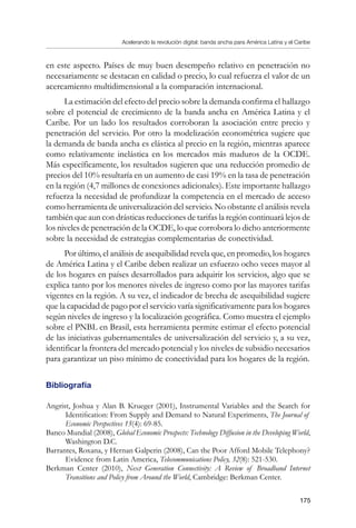 Acelerando la revolución digital: banda ancha para América Latina y el Caribe
175
en este aspecto. Países de muy buen desempeño relativo en penetración no
necesariamente se destacan en calidad o precio, lo cual refuerza el valor de un
acercamiento multidimensional a la comparación internacional.
La estimación del efecto del precio sobre la demanda confirma el hallazgo
sobre el potencial de crecimiento de la banda ancha en América Latina y el
Caribe. Por un lado los resultados corroboran la asociación entre precio y
penetración del servicio. Por otro la modelización econométrica sugiere que
la demanda de banda ancha es elástica al precio en la región, mientras aparece
como relativamente inelástica en los mercados más maduros de la OCDE.
Más específicamente, los resultados sugieren que una reducción promedio de
precios del 10% resultaría en un aumento de casi 19% en la tasa de penetración
en la región (4,7 millones de conexiones adicionales). Este importante hallazgo
refuerza la necesidad de profundizar la competencia en el mercado de acceso
como herramienta de universalización del servicio. No obstante el análisis revela
también que aun con drásticas reducciones de tarifas la región continuará lejos de
los niveles de penetración de la OCDE, lo que corrobora lo dicho anteriormente
sobre la necesidad de estrategias complementarias de conectividad.
Por último, el análisis de asequibilidad revela que, en promedio, los hogares
de América Latina y el Caribe deben realizar un esfuerzo ocho veces mayor al
de los hogares en países desarrollados para adquirir los servicios, algo que se
explica tanto por los menores niveles de ingreso como por las mayores tarifas
vigentes en la región. A su vez, el indicador de brecha de asequibilidad sugiere
que la capacidad de pago por el servicio varía significativamente para los hogares
según niveles de ingreso y la localización geográfica. Como muestra el ejemplo
sobre el PNBL en Brasil, esta herramienta permite estimar el efecto potencial
de las iniciativas gubernamentales de universalización del servicio y, a su vez,
identificar la frontera del mercado potencial y los niveles de subsidio necesarios
para garantizar un piso mínimo de conectividad para los hogares de la región.
Bibliografía
Angrist, Joshua y Alan B. Krueger (2001), Instrumental Variables and the Search for
Identification: From Supply and Demand to Natural Experiments, The Journal of
Economic Perspectives 15(4): 69-85.
Banco Mundial (2008), Global Economic Prospects: Technology Diffusion in the Developing World,
Washington D.C.
Barrantes, Roxana, y Hernan Galperin (2008), Can the Poor Afford Mobile Telephony?
Evidence from Latin America, Telecommunications Policy, 32(8): 521-530.
Berkman Center (2010), Next Generation Connectivity: A Review of Broadband Internet
Transitions and Policy from Around the World, Cambridge: Berkman Center.
 