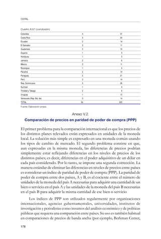 CEPAL
178
Colombia 4 37
Costa Rica 3 20
Ecuador 2 14
El Salvador 3 11
Guatemala 3 10
Guyana 1 3
Honduras 1 3
Jamaica 2 6
México 3 11
Nicaragua 1 4
Panamá 2 10
Paraguay 2 21
Perú 3 14
Rep. Dominicana 3 28
Surinam 1 4
Trinidad y Tabago 2 9
Uruguay 1 13
Venezuela (Rep. Bol. de) 3 14
TOTAL 54 323
Fuente: Elaboración propia.
Anexo V.2.
Comparación de precios en paridad de poder de compra (PPP)
El primer problema para la comparación internacional es que los precios de
los distintos planes relevados están expresados en unidades de la moneda
local. La solución más simple es expresarlo en una moneda común usando
los tipos de cambio de mercado. El segundo problema consiste en que,
aun expresadas en la misma moneda, las diferencias de precios podrían
simplemente estar reflejando diferencias en los niveles de precios de los
distintos países; es decir, diferencias en el poder adquisitivo de un dólar en
cada país considerado. Por lo tanto, se impone una segunda corrección. La
manera estándar de eliminar las diferencias en niveles de precios entre países
es considerar un índice de paridad de poder de compra (PPP). La paridad de
poder de compra entre dos países, A y B, es el cociente entre el número de
unidades de la moneda del país A necesarias para adquirir una cantidad de un
bien o servicio en el país A y las unidades de la moneda del país B necesarias
en el país B para adquirir la misma cantidad de ese bien o servicio
Los índices de PPP son utilizados regularmente por organizaciones
internacionales, agencias gubernamentales, universidades, institutos de
investigación y periodistas como insumos del análisis económico y de políticas
públicas que requiera una comparación entre países. Su uso es también habitual
en comparaciones de precios de banda ancha (por ejemplo, Berkman Center,
Cuadro A.V.1 (conclusión)
 