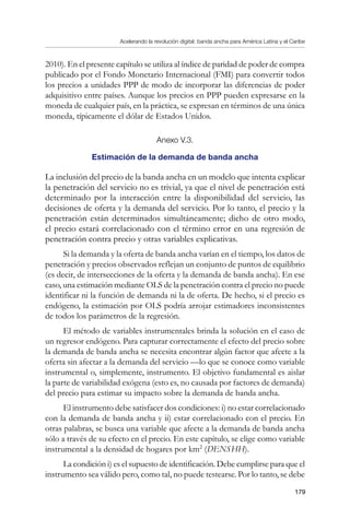 Acelerando la revolución digital: banda ancha para América Latina y el Caribe
179
2010). En el presente capítulo se utiliza al índice de paridad de poder de compra
publicado por el Fondo Monetario Internacional (FMI) para convertir todos
los precios a unidades PPP de modo de incorporar las diferencias de poder
adquisitivo entre países. Aunque los precios en PPP pueden expresarse en la
moneda de cualquier país, en la práctica, se expresan en términos de una única
moneda, típicamente el dólar de Estados Unidos.
Anexo V.3.
Estimación de la demanda de banda ancha
La inclusión del precio de la banda ancha en un modelo que intenta explicar
la penetración del servicio no es trivial, ya que el nivel de penetración está
determinado por la interacción entre la disponibilidad del servicio, las
decisiones de oferta y la demanda del servicio. Por lo tanto, el precio y la
penetración están determinados simultáneamente; dicho de otro modo,
el precio estará correlacionado con el término error en una regresión de
penetración contra precio y otras variables explicativas.
Si la demanda y la oferta de banda ancha varían en el tiempo, los datos de
penetración y precios observados reflejan un conjunto de puntos de equilibrio
(es decir, de intersecciones de la oferta y la demanda de banda ancha). En ese
caso, una estimación mediante OLS de la penetración contra el precio no puede
identificar ni la función de demanda ni la de oferta. De hecho, si el precio es
endógeno, la estimación por OLS podría arrojar estimadores inconsistentes
de todos los parámetros de la regresión.
El método de variables instrumentales brinda la solución en el caso de
un regresor endógeno. Para capturar correctamente el efecto del precio sobre
la demanda de banda ancha se necesita encontrar algún factor que afecte a la
oferta sin afectar a la demanda del servicio —lo que se conoce como variable
instrumental o, simplemente, instrumento. El objetivo fundamental es aislar
la parte de variabilidad exógena (esto es, no causada por factores de demanda)
del precio para estimar su impacto sobre la demanda de banda ancha.
El instrumento debe satisfacer dos condiciones: i) no estar correlacionado
con la demanda de banda ancha y ii) estar correlacionado con el precio. En
otras palabras, se busca una variable que afecte a la demanda de banda ancha
sólo a través de su efecto en el precio. En este capítulo, se elige como variable
instrumental a la densidad de hogares por km2
(DENSHH).
La condición i) es el supuesto de identificación. Debe cumplirse para que el
instrumento sea válido pero, como tal, no puede testearse. Por lo tanto, se debe
 