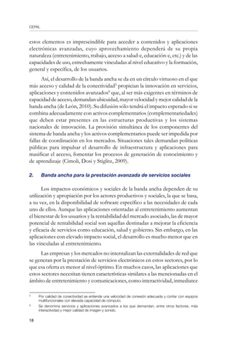 CEPAL
18
estos elementos es imprescindible para acceder a contenidos y aplicaciones
electrónicas avanzadas, cuyo aprovechamiento dependerá de su propia
naturaleza (entretenimiento, trabajo, acceso a salud-e, educación-e, etc.) y de las
capacidades de uso, estrechamente vinculadas al nivel educativo y la formación,
general y específica, de los usuarios.
Así, el desarrollo de la banda ancha se da en un círculo virtuoso en el que
más acceso y calidad de la conectividad
propician la innovación en servicios,
aplicaciones y contenidos avanzados
que, al ser más exigentes en términos de
capacidad de acceso, demandan ubicuidad, mayor velocidad y mejor calidad de la
banda ancha (de León, 2010). Su difusión sólo tendrá el impacto esperado si se
combina adecuadamente con activos complementarios (complementariedades)
que deben estar presentes en las estructuras productivas y los sistemas
nacionales de innovación. La provisión simultánea de los componentes del
sistema de banda ancha y los activos complementarios puede ser impedida por
fallas de coordinación en los mercados. Situaciones tales demandan políticas
públicas para impulsar el desarrollo de infraestructura y aplicaciones para
masificar el acceso, fomentar los procesos de generación de conocimiento y
de aprendizaje (Cimoli, Dosi y Stiglitz, 2009).
2.	 Banda ancha para la prestación avanzada de servicios sociales
Los impactos económicos y sociales de la banda ancha dependen de su
utilización y apropiación por los actores productivos y sociales, la que se basa,
a su vez, en la disponibilidad de software específico a las necesidades de cada
uno de ellos. Aunque las aplicaciones orientadas al entretenimiento aumentan
el bienestar de los usuarios y la rentabilidad del mercado asociado, las de mayor
potencial de rentabilidad social son aquellas destinadas a mejorar la eficiencia
y eficacia de servicios como educación, salud y gobierno. Sin embargo, en las
aplicaciones con elevado impacto social, el desarrollo es mucho menor que en
las vinculadas al entretenimiento.
Las empresas y los mercados no internalizan las externalidades de red que
se generan por la prestación de servicios electrónicos en estos sectores, por lo
que esa oferta es menor al nivel óptimo. En muchos casos, las aplicaciones que
estos sectores necesitan tienen características similares a las mencionadas en el
ámbito de entretenimiento y comunicaciones, como interactividad, inmediatez
	
Por calidad de conectividad se entiende una velocidad de conexión adecuada y contar con equipos
multifuncionales con elevada capacidad de cómputo.
	
Se denomina servicios y aplicaciones avanzados a los que demandan, entre otros factores, más
interactividad y mejor calidad de imagen y sonido.
 