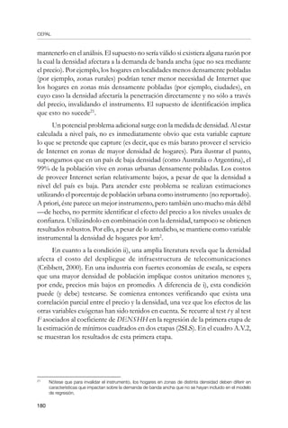 CEPAL
180
mantenerlo en el análisis. El supuesto no sería válido si existiera alguna razón por
la cual la densidad afectara a la demanda de banda ancha (que no sea mediante
el precio). Por ejemplo, los hogares en localidades menos densamente pobladas
(por ejemplo, zonas rurales) podrían tener menor necesidad de Internet que
los hogares en zonas más densamente pobladas (por ejemplo, ciudades), en
cuyo caso la densidad afectaría la penetración directamente y no sólo a través
del precio, invalidando el instrumento. El supuesto de identificación implica
que esto no sucede21
.
Un potencial problema adicional surge con la medida de densidad. Al estar
calculada a nivel país, no es inmediatamente obvio que esta variable capture
lo que se pretende que capture (es decir, que es más barato proveer el servicio
de Internet en zonas de mayor densidad de hogares). Para ilustrar el punto,
supongamos que en un país de baja densidad (como Australia o Argentina), el
99% de la población vive en zonas urbanas densamente pobladas. Los costos
de proveer Internet serían relativamente bajos, a pesar de que la densidad a
nivel del país es baja. Para atender este problema se realizan estimaciones
utilizando el porcentaje de población urbana como instrumento (no reportado).
A priori, éste parece un mejor instrumento, pero también uno mucho más débil
—de hecho, no permite identificar el efecto del precio a los niveles usuales de
confianza. Utilizándolo en combinación con la densidad, tampoco se obtienen
resultados robustos. Por ello, a pesar de lo antedicho, se mantiene como variable
instrumental la densidad de hogares por km2
.
En cuanto a la condición ii), una amplia literatura revela que la densidad
afecta el costo del despliegue de infraestructura de telecomunicaciones
(Cribbett, 2000). En una industria con fuertes economías de escala, se espera
que una mayor densidad de población implique costos unitarios menores y,
por ende, precios más bajos en promedio. A diferencia de i), esta condición
puede (y debe) testearse. Se comienza entonces verificando que exista una
correlación parcial entre el precio y la densidad, una vez que los efectos de las
otras variables exógenas han sido tenidos en cuenta. Se recurre al test t y al test
F asociados al coeficiente de DENSHH en la regresión de la primera etapa de
la estimación de mínimos cuadrados en dos etapas (2SLS). En el cuadro A.V.2,
se muestran los resultados de esta primera etapa.
21	
Nótese que para invalidar el instrumento, los hogares en zonas de distinta densidad deben diferir en
características que impactan sobre la demanda de banda ancha que no se hayan incluido en el modelo
de regresión.
 