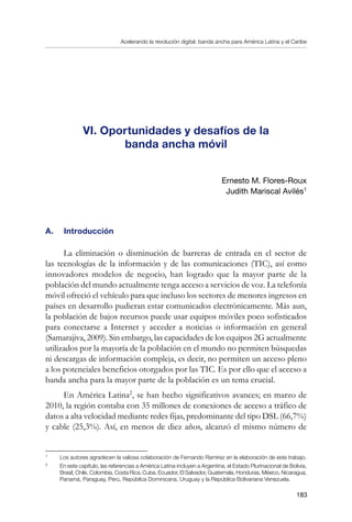 Acelerando la revolución digital: banda ancha para América Latina y el Caribe
183
VI. Oportunidades y desafíos de la
banda ancha móvil
Ernesto M. Flores-Roux
Judith Mariscal Avilés
A. 	 Introducción
La eliminación o disminución de barreras de entrada en el sector de
las tecnologías de la información y de las comunicaciones (TIC), así como
innovadores modelos de negocio, han logrado que la mayor parte de la
población del mundo actualmente tenga acceso a servicios de voz. La telefonía
móvil ofreció el vehículo para que incluso los sectores de menores ingresos en
países en desarrollo pudieran estar comunicados electrónicamente. Más aun,
la población de bajos recursos puede usar equipos móviles poco sofisticados
para conectarse a Internet y acceder a noticias o información en general
(Samarajiva, 2009). Sin embargo, las capacidades de los equipos 2G actualmente
utilizados por la mayoría de la población en el mundo no permiten búsquedas
ni descargas de información compleja, es decir, no permiten un acceso pleno
a los potenciales beneficios otorgados por las TIC. Es por ello que el acceso a
banda ancha para la mayor parte de la población es un tema crucial.
En América Latina
, se han hecho significativos avances; en marzo de
2010, la región contaba con 35 millones de conexiones de acceso a tráfico de
datos a alta velocidad mediante redes fijas, predominante del tipo DSL (66,7%)
y cable (25,3%). Así, en menos de diez años, alcanzó el mismo número de
	
Los autores agradecen la valiosa colaboración de Fernando Ramírez en la elaboración de este trabajo.
	
En este capítulo, las referencias a América Latina incluyen a Argentina, el Estado Plurinacional de Bolivia,
Brasil, Chile, Colombia, Costa Rica, Cuba, Ecuador, El Salvador, Guatemala, Honduras, México, Nicaragua,
Panamá, Paraguay, Perú, República Dominicana, Uruguay y la República Bolivariana Venezuela.
 