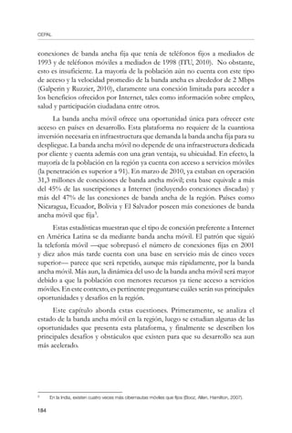 CEPAL
184
conexiones de banda ancha fija que tenía de teléfonos fijos a mediados de
1993 y de teléfonos móviles a mediados de 1998 (ITU, 2010). No obstante,
esto es insuficiente. La mayoría de la población aún no cuenta con este tipo
de acceso y la velocidad promedio de la banda ancha es alrededor de 2 Mbps
(Galperin y Ruzzier, 2010), claramente una conexión limitada para acceder a
los beneficios ofrecidos por Internet, tales como información sobre empleo,
salud y participación ciudadana entre otros.
La banda ancha móvil ofrece una oportunidad única para ofrecer este
acceso en países en desarrollo. Esta plataforma no requiere de la cuantiosa
inversión necesaria en infraestructura que demanda la banda ancha fija para su
despliegue. La banda ancha móvil no depende de una infraestructura dedicada
por cliente y cuenta además con una gran ventaja, su ubicuidad. En efecto, la
mayoría de la población en la región ya cuenta con acceso a servicios móviles
(la penetración es superior a 91). En marzo de 2010, ya estaban en operación
31,3 millones de conexiones de banda ancha móvil; esta base equivale a más
del 45% de las suscripciones a Internet (incluyendo conexiones discadas) y
más del 47% de las conexiones de banda ancha de la región. Países como
Nicaragua, Ecuador, Bolivia y El Salvador poseen más conexiones de banda
ancha móvil que fija
.
Estas estadísticas muestran que el tipo de conexión preferente a Internet
en América Latina se da mediante banda ancha móvil. El patrón que siguió
la telefonía móvil —que sobrepasó el número de conexiones fijas en 2001
y diez años más tarde cuenta con una base en servicio más de cinco veces
superior— parece que será repetido, aunque más rápidamente, por la banda
ancha móvil. Más aun, la dinámica del uso de la banda ancha móvil será mayor
debido a que la población con menores recursos ya tiene acceso a servicios
móviles. En este contexto, es pertinente preguntarse cuáles serán sus principales
oportunidades y desafíos en la región.
Este capítulo aborda estas cuestiones. Primeramente, se analiza el
estado de la banda ancha móvil en la región, luego se estudian algunas de las
oportunidades que presenta esta plataforma, y finalmente se describen los
principales desafíos y obstáculos que existen para que su desarrollo sea aun
más acelerado.
	
En la India, existen cuatro veces más cibernautas móviles que fijos (Booz, Allen, Hamilton, 2007).
 