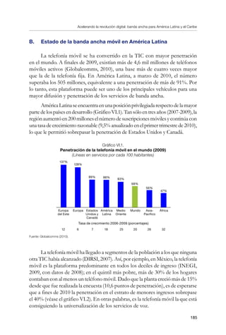 Acelerando la revolución digital: banda ancha para América Latina y el Caribe
185
B. 	 Estado de la banda ancha móvil en América Latina
La telefonía móvil se ha convertido en la TIC con mayor penetración
en el mundo. A finales de 2009, existían más de 4,6 mil millones de teléfonos
móviles activos (Globalcomms, 2010), una base más de cuatro veces mayor
que la de la telefonía fija. En América Latina, a marzo de 2010, el número
superaba los 505 millones, equivalente a una penetración de más de 91%. Por
lo tanto, esta plataforma puede ser uno de los principales vehículos para una
mayor difusión y penetración de los servicios de banda ancha.
AméricaLatinaseencuentraenunaposiciónprivilegiadarespectodelamayor
partedelospaísesendesarrollo(GráficoVI.1).Tansóloentresaños(2007-2009),la
regiónaumentóen200milloneselnúmerodesuscripcionesmóvilesycontinúacon
una tasa de crecimiento razonable (9,5% anualizado en el primer trimestre de 2010),
lo que le permitió sobrepasar la penetración de Estados Unidos y Canadá.
Gráfico VI.1.
Penetración de la telefonía móvil en el mundo (2009)
(Líneas en servicios por cada 100 habitantes)
Fuente: Globalcomms (2010).
La telefonía móvil ha llegado a segmentos de la población a los que ninguna
otra TIC había alcanzado (DIRSI, 2007). Así, por ejemplo, en México, la telefonía
móvil es la plataforma predominante en todos los deciles de ingreso (INEGI,
2009, con datos de 2008); en el quintil más pobre, más de 30% de los hogares
contaban con al menos un teléfono móvil. Dado que la planta creció más de 15%
desde que fue realizada la encuesta (10,6 puntos de penetración), es de esperarse
que a fines de 2010 la penetración en el estrato de menores ingresos sobrepase
el 40% (véase el gráfico VI.2). En otras palabras, es la telefonía móvil la que está
consiguiendo la universalización de los servicios de voz.
137%
128%
89% 88%
83%
68%
56%
47%
Europa
del Este
Europa Estados
Unidos y
Canadá
América
Latina
Medio
Oriente
Mundo Asia-
Pacífico
África
12 6 7 18 25 20 26 32
Tasa de crecimiento 2006-2009 (porcentajes)
 