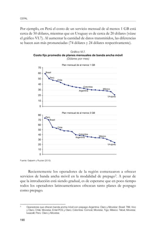 CEPAL
190
Por ejemplo, en Perú el costo de un servicio mensual de al menos 1 GB está
cerca de 50 dólares, mientras que en Uruguay es de cerca de 20 dólares (véase
el gráfico VI.7). Al aumentar la cantidad de datos transmitidos, las diferencias
se hacen aun más pronunciadas (74 dólares y 24 dólares respectivamente).
Gráfico VI.7.
Costo fijo promedio de planes mensuales de banda ancha móvil	
(Dólares por mes)
Fuente: Galperín y Ruzzier (2010).
	
Recientemente los operadores de la región comenzaron a ofrecer
servicios de banda ancha móvil en la modalidad de prepago
. A pesar de
que la introducción está siendo gradual, es de esperarse que en poco tiempo
todos los operadores latinoamericanos ofrezcan tanto planes de pospago
como prepago.
	
Operadores que ofrecen banda ancha móvil con prepago: Argentina: Claro y Movistar; Brasil: TIM, Vivo
y Claro; Chile: Movistar, Entel PCS y Claro; Colombia: Comcel, Movistar, Tigo; México: Telcel, Movistar,
Iusacell; Perú: Claro y Movistar.
80
70
60
50
40
30
20
10
0
Plan mensual de al menos 3 GB
Perú
Colombia
Brasil
Chile
Uruguay
México
Argentina
70
60
50
40
30
20
10
0
Plan mensual de al menos 1 GB
Perú
Colombia
Brasil
Chile
Uruguay
México
Argentina
 