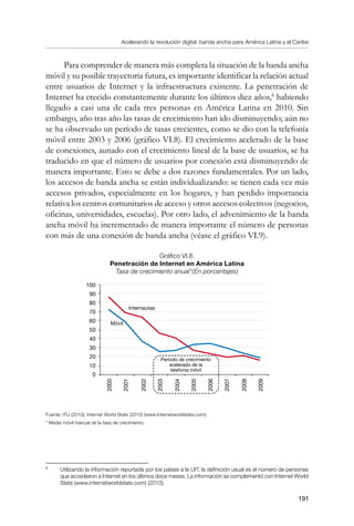 Acelerando la revolución digital: banda ancha para América Latina y el Caribe
191
Para comprender de manera más completa la situación de la banda ancha
móvil y su posible trayectoria futura, es importante identificar la relación actual
entre usuarios de Internet y la infraestructura existente. La penetración de
Internet ha crecido constantemente durante los últimos diez años,
habiendo
llegado a casi una de cada tres personas en América Latina en 2010. Sin
embargo, año tras año las tasas de crecimiento han ido disminuyendo; aún no
se ha observado un período de tasas crecientes, como se dio con la telefonía
móvil entre 2003 y 2006 (gráfico VI.8). El crecimiento acelerado de la base
de conexiones, aunado con el crecimiento lineal de la base de usuarios, se ha
traducido en que el número de usuarios por conexión está disminuyendo de
manera importante. Esto se debe a dos razones fundamentales. Por un lado,
los accesos de banda ancha se están individualizando: se tienen cada vez más
accesos privados, especialmente en los hogares, y han perdido importancia
relativa los centros comunitarios de acceso y otros accesos colectivos (negocios,
oficinas, universidades, escuelas). Por otro lado, el advenimiento de la banda
ancha móvil ha incrementado de manera importante el número de personas
con más de una conexión de banda ancha (véase el gráfico VI.9).
Gráfico VI.8.
Penetración de Internet en América Latina
Tasa de crecimiento anual*(En porcentajes)
Fuente: ITU (2010); Internet World Stats (2010) (www.Internetworldstats.com).
* Media móvil trianual de la tasa de crecimiento.
	
Utilizando la información reportada por los países a la UIT; la definición usual es el número de personas
que accedieron a Internet en los últimos doce meses. La información se complementó con Internet World
Stats (www.internetworldstats.com) (2010).
100
90
80
70
60
50
40
30
20
10
0
Internautas
2000
2001
2002
2003
2004
2005
2006
2007
2008
2009
Móvil
Período de crecimiento
acelerado de la
telefonía móvil
 