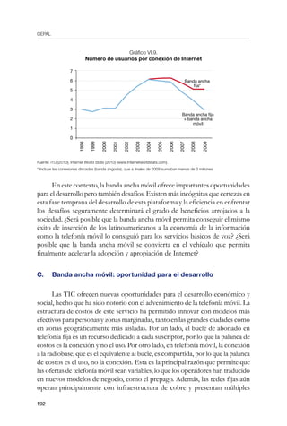 CEPAL
192
Gráfico VI.9.
Número de usuarios por conexión de Internet
Fuente: ITU (2010); Internet World Stats (2010) (www.Internetworldstats.com).
* Incluye las conexiones discadas (banda angosta), que a finales de 2009 sumaban menos de 3 millones
En este contexto, la banda ancha móvil ofrece importantes oportunidades
para el desarrollo pero también desafíos. Existen más incógnitas que certezas en
esta fase temprana del desarrollo de esta plataforma y la eficiencia en enfrentar
los desafíos seguramente determinará el grado de beneficios arrojados a la
sociedad. ¿Será posible que la banda ancha móvil permita conseguir el mismo
éxito de inserción de los latinoamericanos a la economía de la información
como la telefonía móvil lo consiguió para los servicios básicos de voz? ¿Será
posible que la banda ancha móvil se convierta en el vehículo que permita
finalmente acelerar la adopción y apropiación de Internet?
C.	 Banda ancha móvil: oportunidad para el desarrollo
Las TIC ofrecen nuevas oportunidades para el desarrollo económico y
social, hecho que ha sido notorio con el advenimiento de la telefonía móvil. La
estructura de costos de este servicio ha permitido innovar con modelos más
efectivos para personas y zonas marginadas, tanto en las grandes ciudades como
en zonas geográficamente más aisladas. Por un lado, el bucle de abonado en
telefonía fija es un recurso dedicado a cada suscriptor, por lo que la palanca de
costos es la conexión y no el uso. Por otro lado, en telefonía móvil, la conexión
a la radiobase, que es el equivalente al bucle, es compartida, por lo que la palanca
de costos es el uso, no la conexión. Esta es la principal razón que permite que
las ofertas de telefonía móvil sean variables, lo que los operadores han traducido
en nuevos modelos de negocio, como el prepago. Además, las redes fijas aún
operan principalmente con infraestructura de cobre y presentan múltiples
7
6
5
4
3
2
1
0
Banda ancha
fija*
2000
2001
2002
2003
2004
2005
2006
2007
2008
2009
1998
1999
Banda ancha fija
+ banda ancha
móvil
 