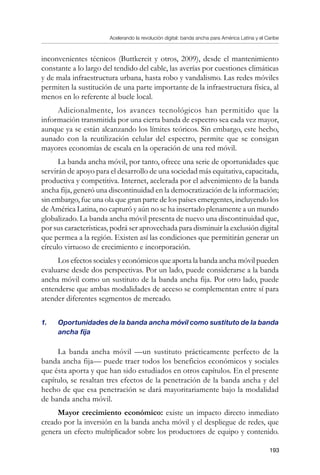 Acelerando la revolución digital: banda ancha para América Latina y el Caribe
193
inconvenientes técnicos (Buttkereit y otros, 2009), desde el mantenimiento
constante a lo largo del tendido del cable, las averías por cuestiones climáticas
y de mala infraestructura urbana, hasta robo y vandalismo. Las redes móviles
permiten la sustitución de una parte importante de la infraestructura física, al
menos en lo referente al bucle local.
Adicionalmente, los avances tecnológicos han permitido que la
información transmitida por una cierta banda de espectro sea cada vez mayor,
aunque ya se están alcanzando los límites teóricos. Sin embargo, este hecho,
aunado con la reutilización celular del espectro, permite que se consigan
mayores economías de escala en la operación de una red móvil.
La banda ancha móvil, por tanto, ofrece una serie de oportunidades que
servirán de apoyo para el desarrollo de una sociedad más equitativa, capacitada,
productiva y competitiva. Internet, acelerada por el advenimiento de la banda
ancha fija, generó una discontinuidad en la democratización de la información;
sin embargo, fue una ola que gran parte de los países emergentes, incluyendo los
de América Latina, no capturó y aún no se ha insertado plenamente a un mundo
globalizado. La banda ancha móvil presenta de nuevo una discontinuidad que,
por sus características, podrá ser aprovechada para disminuir la exclusión digital
que permea a la región. Existen así las condiciones que permitirán generar un
círculo virtuoso de crecimiento e incorporación.
Los efectos sociales y económicos que aporta la banda ancha móvil pueden
evaluarse desde dos perspectivas. Por un lado, puede considerarse a la banda
ancha móvil como un sustituto de la banda ancha fija. Por otro lado, puede
entenderse que ambas modalidades de acceso se complementan entre sí para
atender diferentes segmentos de mercado.
1.	 Oportunidades de la banda ancha móvil como sustituto de la banda
ancha fija
La banda ancha móvil —un sustituto prácticamente perfecto de la
banda ancha fija— puede traer todos los beneficios económicos y sociales
que ésta aporta y que han sido estudiados en otros capítulos. En el presente
capítulo, se resaltan tres efectos de la penetración de la banda ancha y del
hecho de que esa penetración se dará mayoritariamente bajo la modalidad
de banda ancha móvil.
Mayor crecimiento económico: existe un impacto directo inmediato
creado por la inversión en la banda ancha móvil y el despliegue de redes, que
genera un efecto multiplicador sobre los productores de equipo y contenido.
 