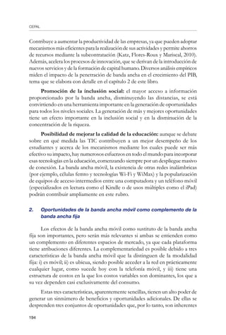 CEPAL
194
Contribuye a aumentar la productividad de las empresas, ya que pueden adoptar
mecanismos más eficientes para la realización de sus actividades y permite ahorros
de recursos mediante la subcontratación (Katz, Flores-Roux y Mariscal, 2010).
Además, acelera los procesos de innovación, que se derivan de la introducción de
nuevos servicios y de la formación de capital humano. Diversos análisis empíricos
miden el impacto de la penetración de banda ancha en el crecimiento del PIB,
tema que se elabora con detalle en el capítulo 2 de este libro.
Promoción de la inclusión social: el mayor acceso a información
proporcionado por la banda ancha, disminuyendo las distancias, se está
convirtiendo en una herramienta importante en la generación de oportunidades
para todos los niveles sociales. La generación de más y mejores oportunidades
tiene un efecto importante en la inclusión social y en la disminución de la
concentración de la riqueza.
Posibilidad de mejorar la calidad de la educación: aunque se debate
sobre en qué medida las TIC contribuyen a un mejor desempeño de los
estudiantes y acerca de los mecanismos mediante los cuales puede ser más
efectivo su impacto, hay numerosos esfuerzos en todo el mundo para incorporar
esas tecnologías en la educación, comenzando siempre por un despliegue masivo
de conexión. La banda ancha móvil, la existencia de otras redes inalámbricas
(por ejemplo, células femto y tecnologías Wi-Fi y WiMax) y la popularización
de equipos de acceso intermedios entre una computadora y un teléfono móvil
(especializados en lectura como el Kindle o de usos múltiples como el iPad)
podrán contribuir ampliamente en este rubro.
2.	 Oportunidades de la banda ancha móvil como complemento de la
banda ancha fija
Los efectos de la banda ancha móvil como sustituto de la banda ancha
fija son importantes, pero serán más relevantes si ambas se entienden como
un complemento en diferentes espacios de mercado, ya que cada plataforma
tiene atribuciones diferentes. La complementariedad es posible debido a tres
características de la banda ancha móvil que la distinguen de la modalidad
fija: i) es móvil; ii) es ubicua, siendo posible acceder a la red en prácticamente
cualquier lugar, como sucede hoy con la telefonía móvil, y iii) tiene una
estructura de costos en la que los costos variables son dominantes, los que a
su vez dependen casi exclusivamente del consumo.
Estas tres características, aparentemente sencillas, tienen un alto poder de
generar un sinnúmero de beneficios y oportunidades adicionales. De ellas se
desprenden tres conjuntos de oportunidades que, por lo tanto, son inherentes
 