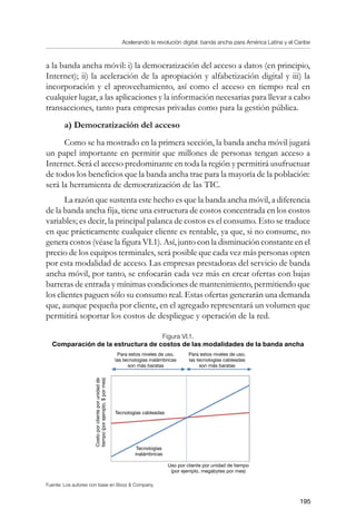 Acelerando la revolución digital: banda ancha para América Latina y el Caribe
195
a la banda ancha móvil: i) la democratización del acceso a datos (en principio,
Internet); ii) la aceleración de la apropiación y alfabetización digital y iii) la
incorporación y el aprovechamiento, así como el acceso en tiempo real en
cualquier lugar, a las aplicaciones y la información necesarias para llevar a cabo
transacciones, tanto para empresas privadas como para la gestión pública.
a) Democratización del acceso
Como se ha mostrado en la primera sección, la banda ancha móvil jugará
un papel importante en permitir que millones de personas tengan acceso a
Internet. Será el acceso predominante en toda la región y permitirá usufructuar
de todos los beneficios que la banda ancha trae para la mayoría de la población:
será la herramienta de democratización de las TIC.
La razón que sustenta este hecho es que la banda ancha móvil, a diferencia
de la banda ancha fija, tiene una estructura de costos concentrada en los costos
variables; es decir, la principal palanca de costos es el consumo. Esto se traduce
en que prácticamente cualquier cliente es rentable, ya que, si no consume, no
genera costos (véase la figura VI.1). Así, junto con la disminución constante en el
precio de los equipos terminales, será posible que cada vez más personas opten
por esta modalidad de acceso. Las empresas prestadoras del servicio de banda
ancha móvil, por tanto, se enfocarán cada vez más en crear ofertas con bajas
barreras de entrada y mínimas condiciones de mantenimiento, permitiendo que
los clientes paguen sólo su consumo real. Estas ofertas generarán una demanda
que, aunque pequeña por cliente, en el agregado representará un volumen que
permitirá soportar los costos de despliegue y operación de la red.
Figura VI.1.
Comparación de la estructura de costos de las modalidades de la banda ancha
Fuente: Los autores con base en Booz  Company.
Para estos niveles de uso,
las tecnologías cableadas
son más baratas
Para estos niveles de uso,
las tecnologías inalámbricas
son más baratas
Tecnologías cableadas
Tecnologías
inalámbricas
Uso por cliente por unidad de tiempo
(por ejemplo, megabytes por mes)
Costoporclienteporunidadde
tiempo(porejemplo,$pormes)
 