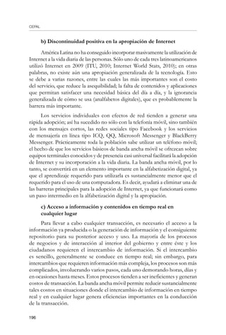 CEPAL
196
b) Discontinuidad positiva en la apropiación de Internet
América Latina no ha conseguido incorporar masivamente la utilización de
Internet a la vida diaria de las personas. Sólo uno de cada tres latinoamericanos
utilizó Internet en 2009 (ITU, 2010; Internet World Stats, 2010); en otras
palabras, no existe aún una apropiación generalizada de la tecnología. Esto
se debe a varias razones, entre las cuales las más importantes son el costo
del servicio, que reduce la asequibilidad; la falta de contenidos y aplicaciones
que permitan satisfacer una necesidad básica del día a día, y la ignorancia
generalizada de cómo se usa (analfabetos digitales), que es probablemente la
barrera más importante.
Los servicios individuales con efectos de red tienden a generar una
rápida adopción; así ha sucedido no sólo con la telefonía móvil, sino también
con los mensajes cortos, las redes sociales tipo Facebook y los servicios
de mensajería en línea tipo ICQ, QQ, Microsoft Messenger y BlackBerry
Messenger. Prácticamente toda la población sabe utilizar un teléfono móvil;
el hecho de que los servicios básicos de banda ancha móvil se ofrezcan sobre
equipos terminales conocidos y de presencia casi universal facilitará la adopción
de Internet y su incorporación a la vida diaria. La banda ancha móvil, por lo
tanto, se convertirá en un elemento importante en la alfabetización digital, ya
que el aprendizaje requerido para utilizarla es sustancialmente menor que el
requerido para el uso de una computadora. Es decir, ayudará a eliminar una de
las barreras principales para la adopción de Internet, ya que funcionará como
un paso intermedio en la alfabetización digital y la apropiación.
c) Acceso a información y contenidos en tiempo real en
cualquier lugar
Para llevar a cabo cualquier transacción, es necesario el acceso a la
información ya producida o la generación de información y el consiguiente
repositorio para su posterior acceso y uso. La mayoría de los procesos
de negocios y de interacción al interior del gobierno y entre éste y los
ciudadanos requieren el intercambio de información. Si el intercambio
es sencillo, generalmente se conduce en tiempo real; sin embargo, para
intercambios que requieren información más compleja, los procesos son más
complicados, involucrando varios pasos, cada uno demorando horas, días y
en ocasiones hasta meses. Estos procesos tienden a ser ineficientes y generan
costos de transacción. La banda ancha móvil permite reducir sustancialmente
tales costos en situaciones donde el intercambio de información en tiempo
real y en cualquier lugar genera eficiencias importantes en la conducción
de la transacción.
 