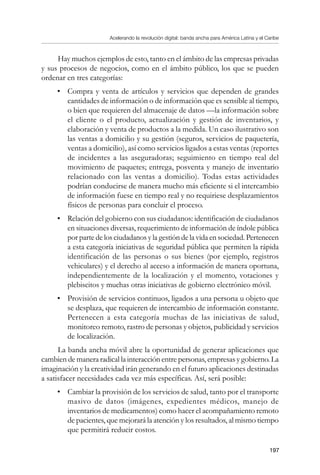 Acelerando la revolución digital: banda ancha para América Latina y el Caribe
197
Hay muchos ejemplos de esto, tanto en el ámbito de las empresas privadas
y sus procesos de negocios, como en el ámbito público, los que se pueden
ordenar en tres categorías:
•	 Compra y venta de artículos y servicios que dependen de grandes
cantidades de información o de información que es sensible al tiempo,
o bien que requieren del almacenaje de datos —la información sobre
el cliente o el producto, actualización y gestión de inventarios, y
elaboración y venta de productos a la medida. Un caso ilustrativo son
las ventas a domicilio y su gestión (seguros, servicios de paquetería,
ventas a domicilio), así como servicios ligados a estas ventas (reportes
de incidentes a las aseguradoras; seguimiento en tiempo real del
movimiento de paquetes; entrega, posventa y manejo de inventario
relacionado con las ventas a domicilio). Todas estas actividades
podrían conducirse de manera mucho más eficiente si el intercambio
de información fuese en tiempo real y no requiriese desplazamientos
físicos de personas para concluir el proceso.
•	 Relación del gobierno con sus ciudadanos: identificación de ciudadanos
en situaciones diversas, requerimiento de información de índole pública
por parte de los ciudadanos y la gestión de la vida en sociedad. Pertenecen
a esta categoría iniciativas de seguridad pública que permiten la rápida
identificación de las personas o sus bienes (por ejemplo, registros
vehiculares) y el derecho al acceso a información de manera oportuna,
independientemente de la localización y el momento, votaciones y
plebiscitos y muchas otras iniciativas de gobierno electrónico móvil.
•	 Provisión de servicios continuos, ligados a una persona u objeto que
se desplaza, que requieren de intercambio de información constante.
Pertenecen a esta categoría muchas de las iniciativas de salud,
monitoreo remoto, rastro de personas y objetos, publicidad y servicios
de localización.
La banda ancha móvil abre la oportunidad de generar aplicaciones que
cambien de manera radical la interacción entre personas, empresas y gobierno. La
imaginación y la creatividad irán generando en el futuro aplicaciones destinadas
a satisfacer necesidades cada vez más específicas. Así, será posible:
•	 Cambiar la provisión de los servicios de salud, tanto por el transporte
masivo de datos (imágenes, expedientes médicos, manejo de
inventarios de medicamentos) como hacer el acompañamiento remoto
de pacientes, que mejorará la atención y los resultados, al mismo tiempo
que permitirá reducir costos.
 