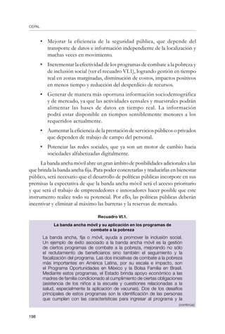 CEPAL
198
•	 Mejorar la eficiencia de la seguridad pública, que depende del
transporte de datos e información independiente de la localización y
muchas veces en movimiento.
•	 Incrementar la efectividad de los programas de combate a la pobreza y
de inclusión social (ver el recuadro VI.1), logrando gestión en tiempo
real en zonas marginadas, disminución de costos, impactos positivos
en menos tiempo y reducción del desperdicio de recursos.
•	 Generar de manera más oportuna información sociodemográfica
y de mercado, ya que las actividades censales y muestrales podrán
alimentar las bases de datos en tiempo real. La información
podrá estar disponible en tiempos sensiblemente menores a los
requeridos actualmente.
•	 Aumentar la eficiencia de la prestación de servicios públicos o privados
que dependen de trabajo de campo del personal.
•	 Potenciar las redes sociales, que ya son un motor de cambio hacia
sociedades alfabetizadas digitalmente.
La banda ancha móvil abre un gran ámbito de posibilidades adicionales a las
que brinda la banda ancha fija. Para poder concretarlas y traducirlas en bienestar
público, será necesario que el desarrollo de políticas públicas incorpore en sus
premisas la expectativa de que la banda ancha móvil será el acceso prioritario
y que será el trabajo de emprendedores e innovadores hacer posible que este
instrumento realice todo su potencial. Por ello, las políticas públicas deberán
incentivar y eliminar al máximo las barreras y la reservas de mercado.
Recuadro VI.1.
La banda ancha móvil y su aplicación en los programas de
combate a la pobreza
La banda ancha, fija o móvil, ayuda a promover la inclusión social.
Un ejemplo de éxito asociado a la banda ancha móvil es la gestión
de ciertos programas de combate a la pobreza, mejorando no sólo
el reclutamiento de beneficiarios sino también el seguimiento y la
fiscalización del programa. Las dos iniciativas de combate a la pobreza
más importantes en América Latina, por su escala e impacto, son
el Programa Oportunidades en México y la Bolsa Familia en Brasil.
Mediante estos programas, el Estado brinda apoyo económico a las
madres de familia condicionado al cumplimiento de ciertas obligaciones
(asistencia de los niños a la escuela y cuestiones relacionadas a la
salud, especialmente la aplicación de vacunas). Dos de los desafíos
principales de estos programas son la identificación de las personas
que cumplen con las características para ingresar al programa y la
(continúa)
 