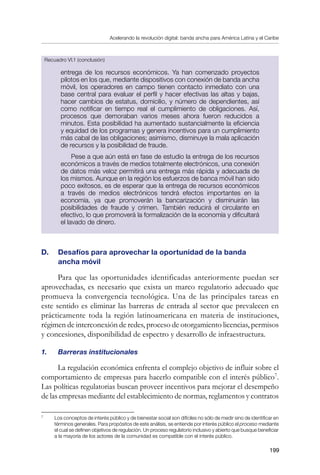 Acelerando la revolución digital: banda ancha para América Latina y el Caribe
199
entrega de los recursos económicos. Ya han comenzado proyectos
pilotos en los que, mediante dispositivos con conexión de banda ancha
móvil, los operadores en campo tienen contacto inmediato con una
base central para evaluar el perfil y hacer efectivas las altas y bajas,
hacer cambios de estatus, domicilio, y número de dependientes, así
como notificar en tiempo real el cumplimiento de obligaciones. Así,
procesos que demoraban varios meses ahora fueron reducidos a
minutos. Esta posibilidad ha aumentado sustancialmente la eficiencia
y equidad de los programas y genera incentivos para un cumplimiento
más cabal de las obligaciones; asimismo, disminuye la mala aplicación
de recursos y la posibilidad de fraude.
Pese a que aún está en fase de estudio la entrega de los recursos
económicos a través de medios totalmente electrónicos, una conexión
de datos más veloz permitirá una entrega más rápida y adecuada de
los mismos. Aunque en la región los esfuerzos de banca móvil han sido
poco exitosos, es de esperar que la entrega de recursos económicos
a través de medios electrónicos tendrá efectos importantes en la
economía, ya que promoverán la bancarización y disminuirán las
posibilidades de fraude y crimen. También reducirá el circulante en
efectivo, lo que promoverá la formalización de la economía y dificultará
el lavado de dinero.
D. 	 Desafíos para aprovechar la oportunidad de la banda 		
ancha móvil
Para que las oportunidades identificadas anteriormente puedan ser
aprovechadas, es necesario que exista un marco regulatorio adecuado que
promueva la convergencia tecnológica. Una de las principales tareas en
este sentido es eliminar las barreras de entrada al sector que prevalecen en
prácticamente toda la región latinoamericana en materia de instituciones,
régimen de interconexión de redes, proceso de otorgamiento licencias, permisos
y concesiones, disponibilidad de espectro y desarrollo de infraestructura.
1.	 Barreras institucionales
La regulación económica enfrenta el complejo objetivo de influir sobre el
comportamiento de empresas para hacerlo compatible con el interés público
.
Las políticas regulatorias buscan proveer incentivos para mejorar el desempeño
de las empresas mediante del establecimiento de normas, reglamentos y contratos
	
Los conceptos de interés público y de bienestar social son difíciles no sólo de medir sino de identificar en
términos generales. Para propósitos de este análisis, se entiende por interés público el proceso mediante
el cual se definen objetivos de regulación. Un proceso regulatorio inclusivo y abierto que busque beneficiar
a la mayoría de los actores de la comunidad es compatible con el interés público.
Recuadro VI.1 (conclusión)
 