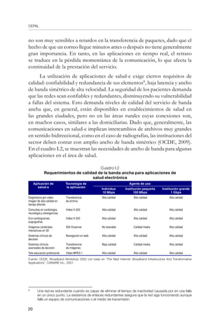 CEPAL
20
no son muy sensibles a retardos en la transferencia de paquetes, dado que el
hecho de que un correo llegue minutos antes o después no tiene generalmente
gran importancia. En tanto, en las aplicaciones en tiempo real, el retraso
se traduce en la pérdida momentánea de la comunicación, lo que afecta la
continuidad de la prestación del servicio.
La utilización de aplicaciones de salud-e exige ciertos requisitos de
calidad: confiabilidad y redundancia de sus elementos
, baja latencia y ancho
de banda simétrico de alta velocidad. La seguridad de los pacientes demanda
que las redes sean confiables y redundantes, disminuyendo su vulnerabilidad
a fallas del sistema. Esto demanda niveles de calidad del servicio de banda
ancha que, en general, están disponibles en establecimientos de salud en
las grandes ciudades, pero no en las áreas rurales cuyas conexiones son,
en muchos casos, similares a las domiciliarias. Dado que, generalmente, las
comunicaciones en salud-e implican intercambios de archivos muy grandes
en sentido bidireccional, como en el caso de radiografías, las instituciones del
sector deben contar con amplio ancho de banda simétrico (OCDE, 2009).
En el cuadro I.2, se muestran las necesidades de ancho de banda para algunas
aplicaciones en el área de salud.
Cuadro I.2
Requerimientos de calidad de la banda ancha para aplicaciones de
salud electrónica
Aplicación de
salud-e
Tecnología de
la aplicación
Agente de uso
Individuo
10 Mbps
Institución pequeña
100 Mbps
Institución grande
1 Gbps
Diagnóstico por video
imagen de alta calidad en
tiempo diferido
Transferencia
de archivo
Alta calidad Alta calidad Alta calidad
Consultas en cardiología,
neurología y emergencias
Video H.323 Alta calidad Alta calidad Alta calidad
Eco-cardiogramas,
angiografías
Video H.323 Alta calidad Alta calidad Alta calidad
Imágenes cerebrales
interactivas en 3D
SGI Vizserver No tolerable Calidad media Alta calidad
Sistemas clínicos de
decisión
Navegación en web Alta calidad Alta calidad Alta calidad
Sistemas clínicos
avanzados de decisión
Transferencia
de imágenes
Baja calidad Calidad media Alta calidad
Tele-educación profesional Video MPEG 1 Alta calidad Alta calidad Alta calidad
Fuente: OCDE, Broadband Workshop 2002 con base en “The Next Internet: Broadband Infrastructure And Transformative
Applications”, CANARIE Inc., 2001.
	
Una red es redundante cuando es capaz de eliminar el tiempo de inactividad causada por en una falla
en un único punto. La existencia de enlaces redundantes asegura que la red siga funcionando aunque
falle un equipo de comunicaciones o el medio de transmisión.
 