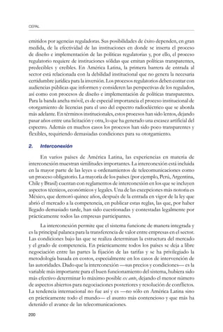 CEPAL
200
emitidos por agencias reguladoras. Sus posibilidades de éxito dependen, en gran
medida, de la efectividad de las instituciones en donde se inserta el proceso
de diseño e implementación de las políticas regulatorias y, por ello, el proceso
regulatorio requiere de instituciones sólidas que emitan políticas transparentes,
predecibles y creíbles. En América Latina, la primera barrera de entrada al
sector está relacionada con la debilidad institucional que no genera la necesaria
certidumbre jurídica para la inversión. Los procesos regulatorios deben contar con
audiencias públicas que informen y consideren las perspectivas de los regulados,
así como con procesos de diseño e implementación de políticas transparentes.
Para la banda ancha móvil, es de especial importancia el proceso institucional de
otorgamiento de licencias para el uso del espectro radioeléctrico que se aborda
más adelante. En términos institucionales, estos procesos han sido lentos, dejando
pasar años entre una licitación y otra, lo que ha generado una escasez artificial del
espectro. Además en muchos casos los procesos han sido poco transparentes y
flexibles, requiriendo demasiadas condiciones para su otorgamiento.
2.	 Interconexión
En varios países de América Latina, las experiencias en materia de
interconexión muestran similitudes importantes. La interconexión está incluida
en la mayor parte de las leyes u ordenamientos de telecomunicaciones como
un proceso obligatorio. La mayoría de los países (por ejemplo, Perú, Argentina,
Chile y Brasil) cuentan con reglamentos de interconexión en los que se incluyen
aspectos técnicos, económicos y legales. Una de las excepciones más notoria es
México, que demoró quince años, después de la entrada en vigor de la ley que
abrió el mercado a la competencia, en publicar estas reglas, las que, por haber
llegado demasiado tarde, han sido cuestionadas y contestadas legalmente por
prácticamente todos las empresas participantes.
La interconexión permite que el sistema funcione de manera integrada y
es la principal palanca para la transferencia de valor entre empresas en el sector.
Las condiciones bajo las que se realiza determinan la estructura del mercado
y el grado de competencia. En prácticamente todos los países se deja a libre
negociación entre las partes la fijación de las tarifas y se ha privilegiado la
metodología basada en costos, especialmente en los casos de intervención de
las autoridades. Dado que la interconexión —sus precios y condiciones— es la
variable más importante para el buen funcionamiento del sistema, hubiera sido
más efectivo determinar lo máximo posible ex ante, dejando el menor número
de aspectos abiertos para negociaciones posteriores y resolución de conflictos.
La tendencia internacional no fue así y es —no sólo en América Latina sino
en prácticamente todo el mundo— el asunto más contencioso y que más ha
detenido el avance de las telecomunicaciones.
 