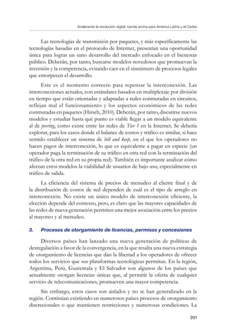 Acelerando la revolución digital: banda ancha para América Latina y el Caribe
201
Las tecnologías de transmisión por paquetes, y más específicamente las
tecnologías basadas en el protocolo de Internet, presentan una oportunidad
única para lograr un sano desarrollo del mercado enfocado en el bienestar
público. Deberán, por tanto, buscarse modelos novedosos que promuevan la
inversión y la competencia, evitando caer en el sinnúmero de procesos legales
que entorpecen el desarrollo.
Este es el momento correcto para repensar la interconexión. Las
interconexiones actuales, con estándares basados en multiplexaje por división
en tiempo que están orientadas y adaptadas a redes conmutadas en circuitos,
reflejan mal el funcionamiento y los aspectos económicos de las redes
conmutadas en paquetes (Hirsch, 2010). Deberán, por tanto, discutirse nuevos
modelos y estudiar hasta qué punto es viable llegar a un modelo equivalente
al de peering, como existe entre las redes de Tier 1 en la Internet. Se debería
explorar, para los casos donde el balance de costos y tráfico es similar, si hace
sentido establecer un sistema de bill and keep, en el que los operadores no
hacen pagos de interconexión, lo que es equivalente a pagar en especie (un
operador paga la terminación de su tráfico en otra red con la terminación del
tráfico de la otra red en su propia red). También es importante analizar cómo
afectan estos modelos la viabilidad de usuarios de bajo uso, especialmente en
tráfico de salida.
La eficiencia del sistema de precios de menudeo al cliente final y de
la distribución de costos de red dependen de cuál es el tipo de arreglo en
interconexión. No existe un único modelo de interconexión eficiente, la
elección depende del contexto, pero, es claro que las mayores capacidades de
las redes de nueva generación permiten una mejor asociación entre los precios
al mayoreo y al menudeo.
3.	 Procesos de otorgamiento de licencias, permisos y concesiones
Diversos países han lanzado una nueva generación de políticas de
desregulación a favor de la convergencia, en la que resalta una nueva estrategia
de otorgamiento de licencias que dan la libertad a los operadores de ofrecer
todos los servicios que sus plataformas tecnológicas permitan. En la región,
Argentina, Perú, Guatemala y El Salvador son algunos de los países que
actualmente otorgan licencias únicas que, al permitir la oferta de cualquier
servicio de telecomunicaciones, promueven una mayor competencia.
Sin embargo, estos casos son aislados y no se han generalizado en la
región. Continúan existiendo en numerosos países procesos de otorgamiento
discrecionales o que mantienen restricciones y numerosas condiciones. La
 