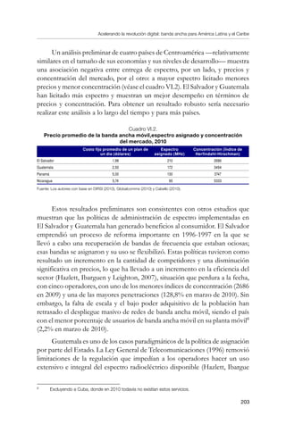Acelerando la revolución digital: banda ancha para América Latina y el Caribe
203
Un análisis preliminar de cuatro países de Centroamérica —relativamente
similares en el tamaño de sus economías y sus niveles de desarrollo— muestra
una asociación negativa entre entrega de espectro, por un lado, y precios y
concentración del mercado, por el otro: a mayor espectro licitado menores
precios y menor concentración (véase el cuadro VI.2). El Salvador y Guatemala
han licitado más espectro y muestran un mejor desempeño en términos de
precios y concentración. Para obtener un resultado robusto sería necesario
realizar este análisis a lo largo del tiempo y para más países.
Cuadro VI.2.
Precio promedio de la banda ancha móvil,espectro asignado y concentración
del mercado, 2010
 
Costo fijo promedio de un plan de
un día (dólares)
Espectro
asignado (MHz)
Concentración (Índice de
Herfindahl-Hirschman)
El Salvador 1,98 210 2686
Guatemala 2,50 172 3494
Panamá 5,00 130 3747
Nicaragua 5,74 90 5333
Fuente: Los autores con base en DIRSI (2010), Globalcomms (2010) y Cabello (2010).
Estos resultados preliminares son consistentes con otros estudios que
muestran que las políticas de administración de espectro implementadas en
El Salvador y Guatemala han generado beneficios al consumidor. El Salvador
emprendió un proceso de reforma importante en 1996-1997 en la que se
llevó a cabo una recuperación de bandas de frecuencia que estaban ociosas;
esas bandas se asignaron y su uso se flexibilizó. Estas políticas tuvieron como
resultado un incremento en la cantidad de competidores y una disminución
significativa en precios, lo que ha llevado a un incremento en la eficiencia del
sector (Hazlett, Ibarguen y Leighton, 2007), situación que perdura a la fecha,
con cinco operadores, con uno de los menores índices de concentración (2686
en 2009) y una de las mayores penetraciones (128,8% en marzo de 2010). Sin
embargo, la falta de escala y el bajo poder adquisitivo de la población han
retrasado el despliegue masivo de redes de banda ancha móvil, siendo el país
con el menor porcentaje de usuarios de banda ancha móvil en su planta móvil
(2,2% en marzo de 2010).
Guatemala es uno de los casos paradigmáticos de la política de asignación
por parte del Estado. La Ley General de Telecomunicaciones (1996) removió
limitaciones de la regulación que impedían a los operadores hacer un uso
extensivo e integral del espectro radioeléctrico disponible (Hazlett, Ibargue
	
Excluyendo a Cuba, donde en 2010 todavía no existían estos servicios.
 