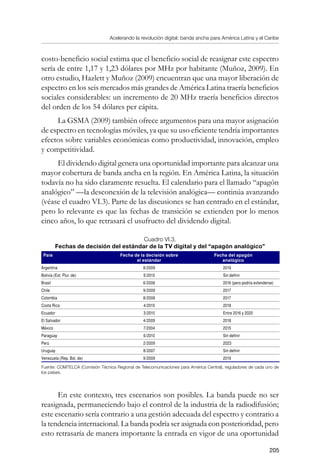 Acelerando la revolución digital: banda ancha para América Latina y el Caribe
205
costo-beneficio social estima que el beneficio social de reasignar este espectro
sería de entre 1,17 y 1,23 dólares por MHz por habitante (Muñoz, 2009). En
otro estudio, Hazlett y Muñoz (2009) encuentran que una mayor liberación de
espectro en los seis mercados más grandes de América Latina traería beneficios
sociales considerables: un incremento de 20 MHz traería beneficios directos
del orden de los 54 dólares per cápita.
La GSMA (2009) también ofrece argumentos para una mayor asignación
de espectro en tecnologías móviles, ya que su uso eficiente tendría importantes
efectos sobre variables económicas como productividad, innovación, empleo
y competitividad.
El dividendo digital genera una oportunidad importante para alcanzar una
mayor cobertura de banda ancha en la región. En América Latina, la situación
todavía no ha sido claramente resuelta. El calendario para el llamado “apagón
analógico” —la desconexión de la televisión analógica— continúa avanzando
(véase el cuadro VI.3). Parte de las discusiones se han centrado en el estándar,
pero lo relevante es que las fechas de transición se extienden por lo menos
cinco años, lo que retrasará el usufructo del dividendo digital.
Cuadro VI.3.
Fechas de decisión del estándar de la TV digital y del “apagón analógico”
País Fecha de la decisión sobre
el estándar
Fecha del apagón
analógico
Argentina 8/2009 2019
Bolivia (Est. Plur. de) 5/2010 Sin definir
Brasil 6/2006 2016 (pero podría extenderse)
Chile 9/2009 2017
Colombia 8/2008 2017
Costa Rica 4/2010 2018
Ecuador 3/2010 Entre 2016 y 2020
El Salvador 4/2009 2018
México 7/2004 2015
Paraguay 6/2010 Sin definir
Perú 2/2009 2023
Uruguay 8/2007 Sin definir
Venezuela (Rep. Bol. de) 9/2009 2019
Fuente: COMTELCA (Comisión Técnica Regional de Telecomunicaciones para América Central), reguladores de cada uno de
los países.
En este contexto, tres escenarios son posibles. La banda puede no ser
reasignada, permaneciendo bajo el control de la industria de la radiodifusión;
este escenario sería contrario a una gestión adecuada del espectro y contrario a
la tendencia internacional. La banda podría ser asignada con posterioridad, pero
esto retrasaría de manera importante la entrada en vigor de una oportunidad
 