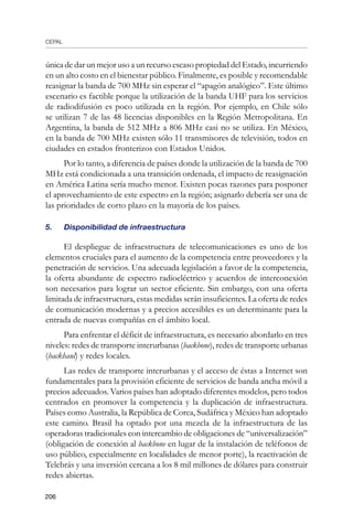 CEPAL
206
única de dar un mejor uso a un recurso escaso propiedad del Estado, incurriendo
en un alto costo en el bienestar público. Finalmente, es posible y recomendable
reasignar la banda de 700 MHz sin esperar el “apagón analógico”. Este último
escenario es factible porque la utilización de la banda UHF para los servicios
de radiodifusión es poco utilizada en la región. Por ejemplo, en Chile sólo
se utilizan 7 de las 48 licencias disponibles en la Región Metropolitana. En
Argentina, la banda de 512 MHz a 806 MHz casi no se utiliza. En México,
en la banda de 700 MHz existen sólo 11 transmisores de televisión, todos en
ciudades en estados fronterizos con Estados Unidos.
Por lo tanto, a diferencia de países donde la utilización de la banda de 700
MHz está condicionada a una transición ordenada, el impacto de reasignación
en América Latina sería mucho menor. Existen pocas razones para posponer
el aprovechamiento de este espectro en la región; asignarlo debería ser una de
las prioridades de corto plazo en la mayoría de los países.
5.	 Disponibilidad de infraestructura
El despliegue de infraestructura de telecomunicaciones es uno de los
elementos cruciales para el aumento de la competencia entre proveedores y la
penetración de servicios. Una adecuada legislación a favor de la competencia,
la oferta abundante de espectro radioeléctrico y acuerdos de interconexión
son necesarios para lograr un sector eficiente. Sin embargo, con una oferta
limitada de infraestructura, estas medidas serán insuficientes. La oferta de redes
de comunicación modernas y a precios accesibles es un determinante para la
entrada de nuevas compañías en el ámbito local.
Para enfrentar el déficit de infraestructura, es necesario abordarlo en tres
niveles: redes de transporte interurbanas (backbone), redes de transporte urbanas
(backhaul) y redes locales.
Las redes de transporte interurbanas y el acceso de éstas a Internet son
fundamentales para la provisión eficiente de servicios de banda ancha móvil a
precios adecuados. Varios países han adoptado diferentes modelos, pero todos
centrados en promover la competencia y la duplicación de infraestructura.
Países como Australia, la República de Corea, Sudáfrica y México han adoptado
este camino. Brasil ha optado por una mezcla de la infraestructura de las
operadoras tradicionales con intercambio de obligaciones de “universalización”
(obligación de conexión al backbone en lugar de la instalación de teléfonos de
uso público, especialmente en localidades de menor porte), la reactivación de
Telebrás y una inversión cercana a los 8 mil millones de dólares para construir
redes abiertas.
 