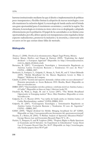 CEPAL
208
barreras institucionales mediante las que el diseño e implementación de políticas
poco transparentes y flexibles limitan la adopción de nuevas tecnologías y con
ello mantienen la exclusión digital. La tecnología de banda ancha móvil brinda
una gran oportunidad para el crecimiento económico y social de la región. No
obstante, la tecnología en sí misma no tiene valor si no es desplegada y adoptada
eficientemente por la población. El papel de las autoridades es no limitar estas
oportunidades; por ello, deben operar con transparencia como regulador, licitar
espectro radioeléctrico, promover la inclusión y la inversión, e intervenir sólo
en casos en los que existan claras fallas de mercado.
Bibliografía
Álvarez, C. (2008). Derecho de las telecomunicaciones, Miguel Ángel Porrúa, México.	
Analysis Mason, DotEco and Hogan  Hartson (2009). “Exploiting the digital
dividend – a European Approach” Disponible en: http://www.analysysmason.
com/ec_digital_dividend_study
Barrantes, R. (2007). “Convergencia Tecnológica y Armonización Regulatoria en
América Latina: Evolución Reciente y Tendencias: El caso de Perú.”
CEPAL – DIRSI, 2007.
Buttkereit, S., Enriquez, L., Grijpink, F., Moraje, S., Torfs, W., and T. Vaheri-Delmulle
(2009). “Mobile Broadband for the Masses: Regulatory Levers to Make it
Happen.” McKinsey  Company.
Cabello, S. (2010) “Gestión del espectro: demanda y debate sobre sus usos alternativos”
Ponencia presentada en Acorn Redecom 2010. Brasilia, Brasil. Disponible en
línea en www.dirsi.net.
DIRSI (2007) “Oportunidades móviles: pobreza y telefonía móvil en América Latina y
el Caribe”. Disponible en línea en: http://dirsi.net/node/92.
Friedrich, R., Ward, J., Singh, M. and A. Lesser (2007). “The Mobile Broadband
Opportunity in Emerging markets” Booz Allen Hamilton. Disponible en www.
boozallen.com
Galperin, H. y C. Ruzzier (2010). “Las tarifas de banda ancha en América Latina y el
Caribe: Benchmarking y análisis” CEPAL-DIRSI, 2010.
Galperín, H. (2007). “Convergencia Tecnológica y Armonización Regulatoria en
América Latina: Evolución Reciente y Tendencias: El caso de Argentina.”
CEPAL – DIRSI, 2007.
GSMA (2009). “Digital dividend for Mobile: Bringing broadband for all” GSMA.
Disponible en: http://www.gsmworld.com/documents/dd_spectrumoverview.pdf
Hazzlet, T. y Muñoz, R. (2005). “A Welfare Analysis of Spectrum Allocation Policies”
George Mason, Law and Economics Research Paper Nº 6- 28 ...
Hazlett, T., Ibarguen, G. and W. Leighton (2006). “Property Rights to Radio Spectrum
in Guatemala and El Salvador: An Experiment in Liberalization” George Mason
Law  Economics Research Paper No. 06-07. Disponible en: http://www.law.gmu.
edu/faculty/papers/docs/06-07.pdf
 