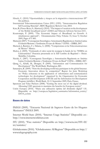 Acelerando la revolución digital: banda ancha para América Latina y el Caribe
209
Hirsch, C. (2010).“Oportunidades y riesgos en la migración a interconexiones IP”
Sin publicar.
International Telecommunications Union (ITU) (1995). “Interconnection Regulation
Self-Learning Materials”, BDT/Regulatory Reform Unit, 2003.
Katz,R.;Flores-Roux,E.;Mariscal,J.(2010).“Theimpactof taxationonthedevelopment
of the Mobile broadband sector”, GSMA and Telecom Advisory Services LCC.
Koutrompis, P. (2009). “The Economic Impact of Broadband on Growth: A
simultaneous approach”, Telecommunications Policy, Volume 33, Issue 9, October
2009, Pages 471-485.
Mariscal,J.(2007).“ConvergenciaTecnológicayArmonizaciónRegulatoriaenAméricaLatina:
Evolución Reciente y Tendencias: El caso de México.” CEPAL – DIRSI, 2007.
Mariscal, J., Ramírez, F. y Aldama, A. (2008). “Competencias en las Telecomunicaciones
de México” Mimeo.
Muñoz, J. (2009). “Estimando el valor social de reasignar la banda de los 700MHz en
Latinoamérica” Ponencia presentada en la XII Cumbre de Regulatel – Ahciet.
Medellín, Colombia.
Nicolai, C. (2007). “Convergencia Tecnológica y Armonización Regulatoria en América
Latina: Evolución Reciente y Tendencias: El caso de Brasil” CEPAL – DIRSI, 2007.
Qiang, C., Khalil, M., Dongier, P. (2009). “Information and Communication for
Development” The World Bank, Washington, D.C.
Samarajiva, R. (2009). “How the developing world may participate in the global Internet.
Economy: Innovation driven by competition” Report for Joint Workshop
on “Policy coherence in the application of information and communication
technologies for development” organized by the Organization for Economic
Cooperation and Development (OECD) and the Information for Development
Program (infoDev), World Bank, 10-11 September 2009, Paris, France.
Spectrum and Value Partners (2008). “Getting the most out of the digital dividend.
Allocating UHF spectrum to maximise the benefits for European society”
Unión Europea (2010). “Hacia una utilización óptima del dividendo digital” UE.
Disponible en http://europa.eu/legislation_summaries/information_society/
l24114_es.htm
Bases de datos
INEGI (2009). “Encuesta Nacional de Ingresos Gasto de los Hogares
Mexicanos” INEGI 2009.
Internet World Stats (2010). “Internet Usage Statistics” Disponible en :
http://www.internetworldstats.com
ITU (2010). “Free statistics” Disponible en: http://www.itu.int/ITU-D/
ict/statistics/
Globalcomms (2010). “Globalcomms: All Regions” Disponible en: http://
www.telegeography.com
 