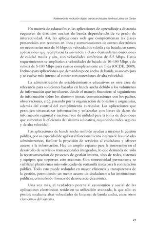 Acelerando la revolución digital: banda ancha para América Latina y el Caribe
21
En materia de educación-e, las aplicaciones de aprendizaje a distancia
requieren de distintos anchos de banda dependiendo de su grado de
interactividad. Así, las aplicaciones web que complementan las clases
presenciales con recursos en línea y comunicaciones de correo electrónico
no necesitarían más de 56 kbps de velocidad de subida y de bajada; en tanto,
aplicaciones que reemplazan la asistencia a clases demandarían conexiones
de calidad media y alta, con velocidades simétricas de 2-5 Mbps. Estos
requerimientos se ampliarían a velocidades de bajada de 10–100 Mbps y de
subida de 5-100 Mbps para cursos completamente en línea (OCDE, 2009).
Incluso para aplicaciones que demandan poco ancho de banda, su uso mejora
y se vuelve más intenso al contar con conexiones de alta velocidad.
La administración de establecimientos educativos es otra área de
relevancia para soluciones basadas en banda ancha debido a los volúmenes
de información que involucran, desde el manejo financiero al seguimiento
de información sobre los alumnos (notas, comunicaciones con los padres,
observaciones, etc.), pasando por la organización de horarios y asignaturas,
además del control del cumplimiento curricular. Las aplicaciones que
permiten sistematizar información y enlazarlas con bases de datos de
información regional y nacional son de utilidad para la toma de decisiones
que aumentan la eficiencia del sistema educativo, requiriendo redes seguras
y de alta velocidad.
Las aplicaciones de banda ancha también ayudan a mejorar la gestión
pública, por su capacidad de agilizar el funcionamiento interno de las unidades
administrativas, facilitar la provisión de servicios al ciudadano y ofrecer
acceso a la información. Hay un amplio espacio para la innovación en el
desarrollo de servicios transaccionales integrados, lo que demanda no sólo
la reestructuración de procesos de gestión interna, sino de redes, sistemas
y equipos que soporten este accionar. Con conectividad permanente se
viabilizan plataformas más sofisticadas de ventanilla única para la contratación
pública. Todo esto puede redundar en mayor eficiencia y transparencia de
la gestión, permitiendo un mejor acceso de ciudadanos a las instituciones
públicas, estimulando formas de democracia electrónica.
Una vez más, el verdadero potencial económico y social de las
aplicaciones electrónicas reside en su utilización avanzada, la que sólo es
posible mediante altas velocidades de Internet de banda ancha, entre otros
elementos del sistema.
 