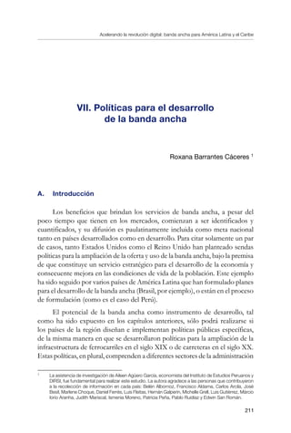 Acelerando la revolución digital: banda ancha para América Latina y el Caribe
211
VII. Políticas para el desarrollo
de la banda ancha
Roxana Barrantes Cáceres 
A.	 Introducción
Los beneficios que brindan los servicios de banda ancha, a pesar del
poco tiempo que tienen en los mercados, comienzan a ser identificados y
cuantificados, y su difusión es paulatinamente incluida como meta nacional
tanto en países desarrollados como en desarrollo. Para citar solamente un par
de casos, tanto Estados Unidos como el Reino Unido han planteado sendas
políticas para la ampliación de la oferta y uso de la banda ancha, bajo la premisa
de que constituye un servicio estratégico para el desarrollo de la economía y
consecuente mejora en las condiciones de vida de la población. Este ejemplo
ha sido seguido por varios países de América Latina que han formulado planes
para el desarrollo de la banda ancha (Brasil, por ejemplo), o están en el proceso
de formulación (como es el caso del Perú).
El potencial de la banda ancha como instrumento de desarrollo, tal
como ha sido expuesto en los capítulos anteriores, sólo podrá realizarse si
los países de la región diseñan e implementan políticas públicas específicas,
de la misma manera en que se desarrollaron políticas para la ampliación de la
infraestructura de ferrocarriles en el siglo XIX o de carreteras en el siglo XX.
Estas políticas, en plural, comprenden a diferentes sectores de la administración
	
La asistencia de investigación de Aileen Agüero García, economista del Instituto de Estudios Peruanos y
DIRSI, fue fundamental para realizar este estudio. La autora agradece a las personas que contribuyeron
a la recolección de información en cada país: Belén Albornoz, Francisco Aldama, Carlos Arcila, José
Besil, Marlene Choque, Daniel Ferrés, Luis Fleitas, Hernán Galperín, Michelle Grell, Luis Gutiérrez, Márcio
Iorio Aranha, Judith Mariscal, Ismenia Moreno, Patricia Peña, Pablo Ruidíaz y Edwin San Román.
 