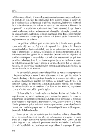 CEPAL
212
pública, trascendiendo al sector de telecomunicaciones que, tradicionalmente,
ha liderado los esfuerzos de conectividad. Esto es cierto porque el desarrollo
de la banda ancha, a diferencia de la telefonía tradicional, facilita usos múltiples
de la comunicación de voz y datos los que, a su vez, mejoran el bienestar de
la población al ampliar sus opciones de actividades y uso del tiempo. Con la
banda ancha, son posibles aplicaciones de educación a distancia, prestaciones
de salud, gobierno electrónico, compras o ventas en línea. Todos ellos implican
el involucramiento de múltiples sectores del Estado en la formulación e
implementación de políticas.
Las políticas públicas para el desarrollo de la banda ancha pueden
contemplar objetivos de eficiencia y de equidad. Los objetivos de eficiencia
están vinculados a la disponibilidad y uso de las aplicaciones de banda ancha
para el crecimiento económico, reduciendo los costos de transacción de la
participación de los agentes en los mercados. De otro lado, los objetivos de
equidad contemplan la necesidad de que todos los habitantes de un país sean
incluidos en los beneficios del crecimiento, particularmente mediante políticas
de redistribución de la renta y acceso a servicios básicos. En los servicios
públicos, los objetivos de equidad suelen implementarse mediante políticas de
universalización de los mismos.
En este capítulo, se revisan tanto las políticas de banda ancha propuestas
o implementadas por países líderes seleccionados como por los países de
América Latina y el Caribe que i) ya formularon propuestas específicas o que
las están estudiando, ii) cuentan con políticas de conectividad, de TIC o de
inclusión digital, o iii) incluyen a la banda ancha como parte de sus políticas
de universalización de los servicios. Con base en esta revisión, se plantean
recomendaciones de política para la región.
El desarrollo de la banda ancha en América Latina y el Caribe debe
experimentar un salto cualitativo para superar las grandes brechas en
conectividad que exhiben nuestros países. Ello puede ser constatado al comparar
a los países de la región con la República de Corea, Estados Unidos o el Reino
Unido, que son los países utilizados en este capítulo como punto de referencia
porque han estudiado, propuesto o implementado políticas específicas para el
desarrollo de la banda ancha.
Como se ha visto en capítulos previos, los datos sobre la teledensidad
de los servicios de telefonía fija, telefonía móvil, acceso a Internet y a banda
ancha en la región cambiaron significativamente entre 2004 y 2009. Los tres
países elegidos como referencia presentan una clara tendencia a la reducción
en la teledensidad fija, tendencia que es compartida en la región por Uruguay,
 