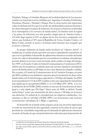 Acelerando la revolución digital: banda ancha para América Latina y el Caribe
213
Trinidad y Tabago y Colombia. Respecto de la teledensidad móvil, los mayores
cambios en el periodo son los exhibidos por Argentina, Colombia, El Salvador,
Honduras, Panamá y Trinidad y Tabago. Pero la observación más importante
sobre la telefonía móvil es que los niveles de teledensidad se parecen bastante a
los observados para los países de referencia. En el acceso a Internet y la densidad
de la subscripción a los servicios de banda ancha
, las brechas entre la región
y los países de referencia son más grandes: ningún país de América Latina y
el Caribe llega siquiera al 10% en alguno de los dos servicios, comparado con
valores que bordean el 30% para la República de Corea, Estados Unidos y el
Reino Unido, estando el acceso a la banda ancha bastante más rezagado que
el acceso a Internet.
La propia definición de banda ancha involucra un “objetivo móvil”. A
medida que el cambio técnico permite una mayor capacidad de transmisión, lo
que a su vez posibilita el desarrollo de aplicaciones intensivas en ancho de banda
(como los videos) demandadas por los consumidores, la mínima velocidad que
permite definir un servicio como de banda ancha cambia a lo largo del tiempo.
En 1999
, en Estados Unidos la Federal Communications Commission (FCC)
definió uno de los primeros umbrales para este servicio, fijando la velocidad de
acceso de banda ancha en 200 kbps en una o dos direcciones (bajada o subida).
Por su parte, el Comité de Comunicaciones de la Comisión Europea, en junio
del 2002, estableció una definición operativa para la recolección de datos sobre
banda ancha en la Unión Europea, equivalente a 144 kbps (de bajada). En 2004,
la recomendación I.113 de la ITU la define como una capacidad de transmisión
más rápida que la tasa primaria ISDN, a 1.5 ó 2.0 Mbps (ITU 2004). A su vez,
la definición de la OCDE (2006) consiste en una tasa de transferencia de datos
igual a o más rápida que 256 kbps
. Hacia junio de 2008, se definió “banda
ancha básica” como una transmisión de datos mayor a 768 kbps en al menos
una dirección. El umbral de la velocidad para las empresas establecidas y los
entrantes se fijó en 144 kbps (OCDE 2009). Los documentos más recientes
ya mencionan velocidades de 1 Mbps o superiores.
El desarrollo de la banda ancha requiere así de una inversión importante
en redes de transmisión de alta capacidad y mejoras en las redes de acceso que
permitan las velocidades requeridas por la demanda de aplicaciones intensivas
en ancho de banda, las que son particularmente relevantes para la prestación de
	
La definición de suscriptores de Internet incluye las conexiones de banda angosta.
	
Ver http://www.fcc.gov/Daily_Releases/Daily_Business/2010/db0720/FCC-10-129A1.pdf. (25/08/10).
	
Ver http://www.OCDE.org/document/46/0,3343,en_2649_34225_39575598_1_1_1_1,00.html.
(25/08/10).
 