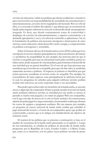 CEPAL
214
servicios de educación y salud. Las políticas que dan las condiciones o incentivos
para esta inversión son responsabilidad de las autoridades de comunicaciones o
telecomunicaciones, así como de los reguladores del mercado. Pero no sólo de
ellos, si se recuerda el análisis del capítulo 1 que plantea que un ecosistema de
banda ancha requiere enfrentar los retos de su desarrollo desde una perspectiva
integrada. Es decir, que aborde conjuntamente temas de conectividad y
despliegue de servicios de telecomunicaciones, y aspectos concernientes a la
demanda (apropiación y uso) y a la oferta de contenidos y aplicaciones. Así, en
la formulación de políticas será necesario incorporar a funcionarios de otros
sectores, como educación, salud, desarrollo social y energía, y comprometerlos
en políticas convergentes y sostenibles.
Sobre el fomento del uso de la banda ancha, Levin (2010) señala que la no
suscripción al servicio obedece principalmente al desconocimiento del mismo
y a problemas de asequibilidad. Si, por ejemplo, hay personas para las que el
servicio es asequible, pero que no encuentran razón para suscribirse, parece no
haber razón, desde un punto de vista de política, para fomentar el desarrollo de
una actividad que no genera beneficios. En el caso de que haya personas que
consideran que el servicio no es asequible, pero que sí le dan valor, se justificaría
emprender acciones o políticas. Al respecto, lo primero es identificar por qué
ciertas personas consideran el servicio como no asequible. Por ejemplo, los
consumidores de bajos ingresos usan principalmente la telefonía móvil, por
lo cual, los programas de subsidios para adquirir teléfonos móviles podrían
resultar más atractivos, así como responder mejor a sus necesidades.
Para poder aprovechar todos los beneficios de la banda ancha, se necesita
acceso a algún tipo de computador. Si bien se puede acceder al servicio de banda
ancha mediante teléfonos móviles, la velocidad por este medio es menor, la
pantalla es mucho más pequeña y no todas las páginas Web son compatibles,
con lo que este tipo de acceso no es aún un buen sustituto. En consecuencia,
además de poder pagar los cargos mensuales, el consumidor tendrá que afrontar
los costos de equipos o programas auxiliares. De esta manera, por ejemplo,
un programa de acceso universal de banda ancha tendría que subsidiar el
pago mensual del servicio y el costo de un computador, apoyo que podría ser
controvertido, a menos que se lo ubique con claridad dentro de objetivos de
inclusión social.
El examen de las políticas que se presenta a continuación se basa en el
modelo de ecosistema de la banda ancha presentado en el capítulo 1. Luego
de esta introducción, se estudian las políticas de desarrollo de banda ancha
propuestas por la República de Corea, Estados Unidos y el Reino Unido,
que, como ya se mencionó, son los países cuyas políticas servirán de punto
 