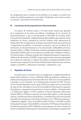 Acelerando la revolución digital: banda ancha para América Latina y el Caribe
215
de comparación para el examen de las políticas en la región. La sección tres
analiza las políticas propuestas en la región. Finalmente, en la cuarta sección,
se concluye y presentan recomendaciones.
B.	 Lecciones de las experiencias internacionales
Los países de América Latina y el Caribe tienen mucho que aprender
de la experiencia de los países que lideran el despliegue de los servicios de
telecomunicaciones y que ya han priorizado el desarrollo de la banda ancha.
Estos países han diseñado e implementado políticas públicas para alcanzar metas
ambiciosas de oferta y demanda de servicios basados sobre aplicaciones de
banda ancha. Por su importancia, el tiempo transcurrido desde que comenzaron
a implementar las políticas, su relevancia económica o por ser en líderes de la
innovación en telecomunicaciones, se ha seleccionado a la República de Corea,
Estados Unidos, y el Reino Unido para reseñar las principales políticas dirigidas a
desarrollar la banda ancha en sus respectivas jurisdicciones. También se incluye a
la Unión Europea y el bloque de países de la Organización para la Cooperación y
el Desarrollo Económicos (OCDE). Luego de presentar los elementos principales
de los planes de cada país, se analizan las políticas, ordenadas alrededor de los
elementos que componen el ecosistema de banda ancha: infraestructura, servicios,
equipos, contenidos y aplicaciones avanzadas, y apropiación y uso.
1.	 República de Corea
Este país suele ser tomado como un ejemplo por su amplio desarrollo de
banda ancha (Atkinson, Correa y Hedlund, 2008). Su gobierno estableció una
política nacional para promover el desarrollo de las TIC en los sectores públicos
y privados con la Framework Act on Informatization Promotion de 1987. Esta ley
creó la National Information Society Agency (NIA) para supervisar la construcción
de redes de alta velocidad, el uso de las tecnologías de información en agencias
del gobierno y programas para promover el acceso público a la banda ancha
y el alfabetismo digital. La NIA estableció la Korean Information Infrastructure
Initiative (KII) en 1994 para construir una red de fibra óptica a escala nacional;
además, combinó préstamos del gobierno y contribuciones del sector privado
para diferentes programas, incluyendo Cyber Korea 21 en 1999 (para comercio-e
y alfabetismo digital), e-Korea vision 2006 en 2002, IT Korea Vision 2007 en 2003,
la Broadband Convergence Network (BcN) y la iniciativa IT 839 (para el desarrollo de
la infraestructura hasta 2010). Mediante estos programas no sólo se invirtió un
monto considerable del presupuesto del gobierno, se promulgaron regulaciones
 