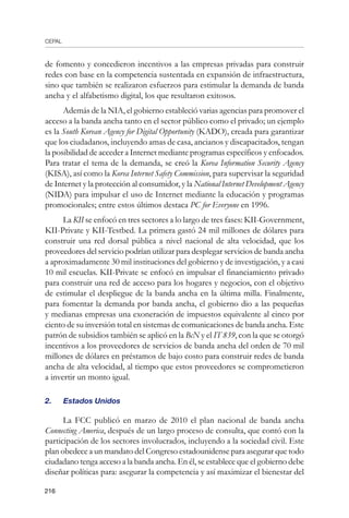 CEPAL
216
de fomento y concedieron incentivos a las empresas privadas para construir
redes con base en la competencia sustentada en expansión de infraestructura,
sino que también se realizaron esfuerzos para estimular la demanda de banda
ancha y el alfabetismo digital, los que resultaron exitosos.
Además de la NIA, el gobierno estableció varias agencias para promover el
acceso a la banda ancha tanto en el sector público como el privado; un ejemplo
es la South Korean Agency for Digital Opportunity (KADO), creada para garantizar
que los ciudadanos, incluyendo amas de casa, ancianos y discapacitados, tengan
la posibilidad de acceder a Internet mediante programas específicos y enfocados.
Para tratar el tema de la demanda, se creó la Korea Information Security Agency
(KISA), así como la Korea Internet Safety Commission, para supervisar la seguridad
de Internet y la protección al consumidor, y la National Internet Development Agency
(NIDA) para impulsar el uso de Internet mediante la educación y programas
promocionales; entre estos últimos destaca PC for Everyone en 1996.
La KII se enfocó en tres sectores a lo largo de tres fases: KII-Government,
KII-Private y KII-Testbed. La primera gastó 24 mil millones de dólares para
construir una red dorsal pública a nivel nacional de alta velocidad, que los
proveedores del servicio podrían utilizar para desplegar servicios de banda ancha
a aproximadamente 30 mil instituciones del gobierno y de investigación, y a casi
10 mil escuelas. KII-Private se enfocó en impulsar el financiamiento privado
para construir una red de acceso para los hogares y negocios, con el objetivo
de estimular el despliegue de la banda ancha en la última milla. Finalmente,
para fomentar la demanda por banda ancha, el gobierno dio a las pequeñas
y medianas empresas una exoneración de impuestos equivalente al cinco por
ciento de su inversión total en sistemas de comunicaciones de banda ancha. Este
patrón de subsidios también se aplicó en la BcN y el IT 839, con la que se otorgó
incentivos a los proveedores de servicios de banda ancha del orden de 70 mil
millones de dólares en préstamos de bajo costo para construir redes de banda
ancha de alta velocidad, al tiempo que estos proveedores se comprometieron
a invertir un monto igual.
2. 	 Estados Unidos
La FCC publicó en marzo de 2010 el plan nacional de banda ancha
Connecting America, después de un largo proceso de consulta, que contó con la
participación de los sectores involucrados, incluyendo a la sociedad civil. Este
plan obedece a un mandato del Congreso estadounidense para asegurar que todo
ciudadano tenga acceso a la banda ancha. En él, se establece que el gobierno debe
diseñar políticas para: asegurar la competencia y así maximizar el bienestar del
 