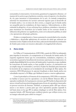 Acelerando la revolución digital: banda ancha para América Latina y el Caribe
217
consumidor, la innovación y la inversión; garantizar la asignación eficiente y el
manejo de los activos que el gobierno controla, como el espectro y los derechos
de vía, para incentivar el mejoramiento de la red y la entrada competitiva;
reformar los mecanismos de servicio universal vigentes para el desarrollo de
la banda ancha y voz en áreas de altos costos, y asegurar que la banda ancha
sea asequible para los ciudadanos de bajos ingresos. Adicionalmente, se debe
estimular la adopción y el uso; reformar leyes, políticas, estándares e incentivos
para maximizar los beneficios de la banda ancha en los sectores donde la
influencia del gobierno sea significativa, como en la educación pública, la salud
y las operaciones del propio gobierno.
El plan es comprehensivo y busca aumentar la conectividad en las escuelas
y bibliotecas y desarrollar aplicaciones de servicios de salud que reduzcan sus
crecientescostos.Elplanconstadetresfases,cadaunainvolucrandolaconstitución
de fondos para contar con recursos adecuados a la magnitud del esfuerzo.
3. 	 Reino Unido
La Office of Communications (OFCOM), a partir de 2006, ha trabajando
para impulsar la inversión y la competencia en el mercado de banda ancha. El
esquema regulatorio busca que los consumidores, ciudadanos, empresas y la
economía en general se beneficien de inversiones oportunas, la competencia y la
ampliadisponibilidaddelosserviciosdebandaancha.Lapremisaesque,mediante
las conexiones de banda ancha, se hace posible el acceso y la interacción con
un amplio rango de contenidos y servicios. El plan fue diseñado para incentivar
la inversión de las empresas en la instalación de tecnología de fibra óptica. En
concreto, OFCOM promueve la super-fast broadband, es decir, banda ancha con
velocidades mayores a 24 Mbps, que facilitará el acceso a nuevas aplicaciones.
Como la prioridad es el fomento de la competencia, OFCOM se concentra
en facilitar el acceso por los operadores a la red de British Telecom (BT), el
operador establecido. Se ha propuesto entonces que BT facilite la disposición del
acceso virtual local mayorista desagregado para el resto de operadores interesados
en proveer servicios de Internet. También, se propone pedir a BT que ofrezca
acceso a sus ductos y postes para que otros operadores puedan expandir la
red hacia áreas en las que BT no planee desplegar su red de fibra óptica. Este
esquema brinda a BT libertad para establecer precios que reflejen costos, con
un margen adecuado para cubrir los riesgos
.
	
Este enfoque regulatorio se justifica por la baja participación de BT en el mercado al por menor (26 por
ciento), la menor de Europa, una tasa de penetración de 66 por ciento de banda ancha a nivel de hogares
y una tendencia de precios decreciente.
 