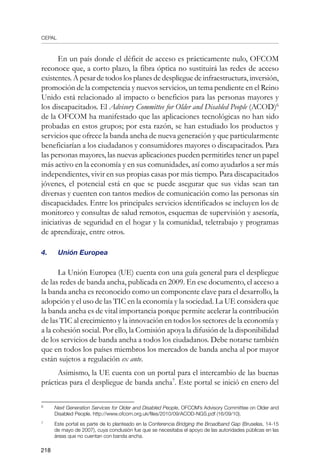 CEPAL
218
En un país donde el déficit de acceso es prácticamente nulo, OFCOM
reconoce que, a corto plazo, la fibra óptica no sustituirá las redes de acceso
existentes. A pesar de todos los planes de despliegue de infraestructura, inversión,
promoción de la competencia y nuevos servicios, un tema pendiente en el Reino
Unido está relacionado al impacto o beneficios para las personas mayores y
los discapacitados. El Advisory Committee for Older and Disabled People (ACOD)
de la OFCOM ha manifestado que las aplicaciones tecnológicas no han sido
probadas en estos grupos; por esta razón, se han estudiado los productos y
servicios que ofrece la banda ancha de nueva generación y que particularmente
beneficiarían a los ciudadanos y consumidores mayores o discapacitados. Para
las personas mayores, las nuevas aplicaciones pueden permitirles tener un papel
más activo en la economía y en sus comunidades, así como ayudarlos a ser más
independientes, vivir en sus propias casas por más tiempo. Para discapacitados
jóvenes, el potencial está en que se puede asegurar que sus vidas sean tan
diversas y cuenten con tantos medios de comunicación como las personas sin
discapacidades. Entre los principales servicios identificados se incluyen los de
monitoreo y consultas de salud remotos, esquemas de supervisión y asesoría,
iniciativas de seguridad en el hogar y la comunidad, teletrabajo y programas
de aprendizaje, entre otros.
4. 	 Unión Europea
La Unión Europea (UE) cuenta con una guía general para el despliegue
de las redes de banda ancha, publicada en 2009. En ese documento, el acceso a
la banda ancha es reconocido como un componente clave para el desarrollo, la
adopción y el uso de las TIC en la economía y la sociedad. La UE considera que
la banda ancha es de vital importancia porque permite acelerar la contribución
de las TIC al crecimiento y la innovación en todos los sectores de la economía y
a la cohesión social. Por ello, la Comisión apoya la difusión de la disponibilidad
de los servicios de banda ancha a todos los ciudadanos. Debe notarse también
que en todos los países miembros los mercados de banda ancha al por mayor
están sujetos a regulación ex ante.
Asimismo, la UE cuenta con un portal para el intercambio de las buenas
prácticas para el despliegue de banda ancha
. Este portal se inició en enero del
	
Next Generation Services for Older and Disabled People, OFCOM’s Advisory Committee on Older and
Disabled People. http://www.ofcom.org.uk/files/2010/09/ACOD-NGS.pdf (16/09/10).
	
Este portal es parte de lo planteado en la Conferencia Bridging the Broadband Gap (Bruselas, 14-15
de mayo de 2007), cuya conclusión fue que se necesitaba el apoyo de las autoridades públicas en las
áreas que no cuentan con banda ancha.
 