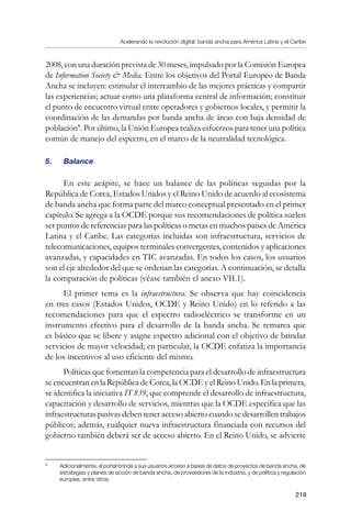 Acelerando la revolución digital: banda ancha para América Latina y el Caribe
219
2008, con una duración prevista de 30 meses, impulsado por la Comisión Europea
de Information Society  Media. Entre los objetivos del Portal Europeo de Banda
Ancha se incluyen: estimular el intercambio de las mejores prácticas y compartir
las experiencias; actuar como una plataforma central de información; constituir
el punto de encuentro virtual entre operadores y gobiernos locales, y permitir la
coordinación de las demandas por banda ancha de áreas con baja densidad de
población
. Por último, la Unión Europea realiza esfuerzos para tener una política
común de manejo del espectro, en el marco de la neutralidad tecnológica.
5. 	 Balance
En este acápite, se hace un balance de las políticas seguidas por la
República de Corea, Estados Unidos y el Reino Unido de acuerdo al ecosistema
de banda ancha que forma parte del marco conceptual presentado en el primer
capítulo. Se agrega a la OCDE porque sus recomendaciones de política suelen
ser puntos de referencias para las políticas o metas en muchos países de América
Latina y el Caribe. Las categorías incluidas son infraestructura, servicios de
telecomunicaciones, equipos terminales convergentes, contenidos y aplicaciones
avanzadas, y capacidades en TIC avanzadas. En todos los casos, los usuarios
son el eje alrededor del que se ordenan las categorías. A continuación, se detalla
la comparación de políticas (véase también el anexo VII.1).
El primer tema es la infraestructura. Se observa que hay coincidencia
en tres casos (Estados Unidos, OCDE y Reino Unido) en lo referido a las
recomendaciones para que el espectro radioeléctrico se transforme en un
instrumento efectivo para el desarrollo de la banda ancha. Se remarca que
es básico que se libere y asigne espectro adicional con el objetivo de brindar
servicios de mayor velocidad; en particular, la OCDE enfatiza la importancia
de los incentivos al uso eficiente del mismo.
Políticas que fomentan la competencia para el desarrollo de infraestructura
se encuentran en la República de Corea, la OCDE y el Reino Unido. En la primera,
se identifica la iniciativa IT 839, que comprende el desarrollo de infraestructura,
capacitación y desarrollo de servicios, mientras que la OCDE especifica que las
infraestructuras pasivas deben tener acceso abierto cuando se desarrollen trabajos
públicos; además, cualquier nueva infraestructura financiada con recursos del
gobierno también deberá ser de acceso abierto. En el Reino Unido, se advierte
	
Adicionalmente, el portal brinda a sus usuarios acceso a bases de datos de proyectos de banda ancha, de
estrategias y planes de acción de banda ancha, de proveedores de la industria, y de política y regulación
europea, entre otros.
 