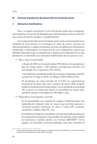 CEPAL
22
B.	 Fuerzas impulsoras del desarrollo de la banda ancha
1.	 Elementos habilitadores
Pese a su rápido crecimiento, el uso de la banda ancha aún es incipiente,
encontrándose en una fase de despegue que es dinamizada por diversos factores
que actúan de manera sinérgica y complementaria.
Los componentes del sistema de banda ancha están evolucionando como
resultado de innovaciones en tecnologías de redes de acceso, servicios de
telecomunicaciones y equipos terminales, así como de aplicaciones interactivas,
multimedia y colaborativas. La interacción de estos componentes genera una
dinámica innovadora que se autoalimenta y origina nuevos patrones de uso que
promueven su desarrollo. Los elementos habilitadores de este proceso son:
•	 Más y mejor conectividad
	 A finales de 2009, en el mundo habían 490 millones de suscripciones
fijas de banda ancha y 640 millones suscripciones móviles con
tecnologías 3G o superiores (UIT, 2010a).
	 Anivelglobal,lavelocidadpromediodeconexionesresidencialesaInternet
aumentó de 127 kbps en 2000 a 3,5 Mbps en 2009 (CISCO, 2010).
	 El despliegue de redes móviles de 3/3,5G con capacidad de
transmisión de datos más veloz y puntos de acceso WiFi (hotspots)
facilita la masificación de banda ancha. Con la entrada de la tecnología
4G, se prevé un avance aun mayor en velocidades de acceso, pues
permiten alcanzar velocidades de 100 Mbps y más.
•	 Dispositivos convergentes y móviles
	 Se ha desarrollado una variedad de equipos multifuncionales con
capacidad de cómputo cada vez mayor, que permiten generar y
transmitir grandes volúmenes de datos y videos (PC, notebooks,
smartphones, netbooks, tablet PC, etc.).
	 Losteléfonosinteligentes(smartphones)estánincorporandoprestaciones
de computadores pequeños con pantallas más grandes, mejor calidad
de resolución y teclados táctiles con formato QWERTY
. Estos
equipos, sin descuidar su función principal, están más orientados al
	
Distribución de teclado comúnmente utilizado, particularmente en computadores, cuyo nombre proviene
de las primeras seis letras de su fila superior de teclas.
 
