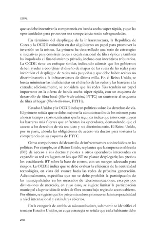 CEPAL
220
que se debe incentivar la competencia en banda ancha súper rápida, y que las
oportunidades para promover esa competencia serán salvaguardadas.
En términos del despliegue de la infraestructura, la República de
Corea y la OCDE coinciden en dar al gobierno un papel para promover la
inversión en la misma. La primera ha desarrollado una serie de estrategias
e iniciativas para construir redes a escala nacional de fibra óptica y también
ha impulsado el financiamiento privado, incluso con incentivos tributarios.
La OCDE tiene un enfoque similar, indicando además que los gobiernos
deben ayudar a coordinar el diseño de mapas de las rutas de las redes para
incentivar el despliegue de redes más pequeñas y que debe haber acceso no
discriminatorio a la infraestructura de última milla. En el Reino Unido, se
busca minimizar las ineficiencias en el diseño de las redes y las barreras a la
entrada; adicionalmente, se considera que las redes fijas tendrán un papel
importante en la oferta de banda ancha súper rápida, con un esquema de
desarrollo de fibra local (fiber-to-the-cabinet, FTTC) en contraste al esquema
de fibra al hogar (fiber-to-the-home, FTTH).
Estados Unidos y la OCDE incluyen políticas sobre los derechos de vía.
El primero señala que se debe mejorar la administración de los mismos para
ahorrar tiempo y costos, mientras que la segunda indica que éstos constituyen
las barreras más fuertes que enfrentan los operadores, demandando que el
acceso a los derechos de vía sea justo y no discriminatorio. El Reino Unido,
por su parte, aborda las obligaciones de acceso vía ductos para sostener la
competencia en su esquema de FTTC.
Otros componentes del desarrollo de infraestructura son incluidos en las
políticas. Por ejemplo, en el Reino Unido, se plantea que la empresa establecida
(BT) dé acceso a sus ductos y postes a otros operadores interesados en
expandir su red en lugares en los que BT no planee desplegarla; los precios
los establecería BT sobre la base de costos, con un margen adecuado para
riesgos. La OCDE indica que se debe evaluar la eficiencia de la neutralidad
tecnológica, en vista del avance hacia las redes de próxima generación.
Adicionalmente, especifica que no se debe prohibir la participación de
las municipalidades en los mercados de telecomunicaciones, excepto por
distorsiones de mercado, en cuyo caso, se sugiere limitar la participación
municipal a la provisión de redes de fibra oscura bajo reglas de acceso abierto.
Por último, se sugiere que los países miembros promuevan la interoperabilidad
a nivel internacional y estándares abiertos.
En la categoría de servicios de telecomunicaciones, solamente se identifica el
tema en Estados Unidos, en cuya estrategia se señala que cada habitante debe
 
