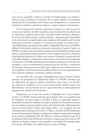 Acelerando la revolución digital: banda ancha para América Latina y el Caribe
221
tener acceso asequible y robusto al servicio de banda ancha, y los medios y
destrezas para suscribirse si lo desean. Por su parte, debido a la naturaleza
competitiva de los mercados en los cuatro casos analizados, no se encuentran
referencias a políticas específicas respecto a equipos terminales convergentes.
En la categoría de contenido y aplicaciones avanzadas, se observa que los
cuatro casos incluyen medidas específicas para el desarrollo de aplicaciones
en educación y gobierno electrónicos. Estados Unidos introduce, además, a
los sectores de salud, energía y medio ambiente —garantizar que el país lidere
en la economía de energía limpia; cada ciudadano debe poder usar la banda
ancha para controlar y manejar su consumo de energía en tiempo real—,
seguridad pública y promoción de empleo. La República de Corea, la OCDE y
el Reino Unido hacen énfasis en el comercio electrónico. Estados Unidos y la
OCDE coinciden en la necesidad de garantizar la privacidad de los datos; esta
última, en particular, llama la atención sobre la importancia de los derechos
de propiedad intelectual, el objetivo de reducir la piratería, la promoción de
contenidos digitales, competencia e innovación, con énfasis en investigación
y desarrollo. La OCDE también propone impulsar aplicaciones móviles más
complejas y ricas en información; menciona que los servicios y contenidos
del gobierno deben ponerse en línea para organizar más eficientemente el
sector público. Las diversas iniciativas deben contar con la activa participación
de la industria mediante asociaciones público-privadas.
En capacidades TIC avanzadas, la República de Corea y Estados Unidos
cuentan con programas de alfabetismo digital. La OCDE considera que
las diferencias de ingresos, género, educación, entre otras, son factores
que influyen la adopción y el uso de la banda ancha, dando origen a las
denominadas “nuevas brechas de uso”; para reducirlas, se deben promover
programas de capacitación pertinentes.
Finalmente, en el tema de usuarios, la República de Corea, Estados
Unidos y la OCDE buscan garantizar que la banda ancha sea asequible para
los habitantes de bajos ingresos. Estados Unidos, en particular, apunta a
desarrollar mecanismos mediante los cuales se brinde la información necesaria a
los consumidores para que elijan la mejor oferta del mercado. Adicionalmente,
creará el fondo Connect America para banda ancha y voz asequible con una
velocidad real de descarga de al menos 4 Mbps y el Fondo de Movilidad para
proveer financiamiento dirigido a asegurar que ningún estado quede rezagado
en la cobertura inalámbrica 3G. Por último, se buscará ampliar la base de la
contribución del Fondo de Servicio Universal y asegurar que por lo menos 100
millones de hogares tengan acceso asequible a velocidades de descarga reales
de al menos 100 Mbps y de subida de por lo menos 50 Mbps.
 