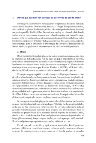 Acelerando la revolución digital: banda ancha para América Latina y el Caribe
223
1. 	 Países que cuentan con políticas de desarrollo de banda ancha
Enlaregión,solamentetrespaísescuentanconplanesdedesarrollodebanda
ancha: Brasil, República Dominicana y Trinidad y Tabago. Aunque estrictamente,
sólo en Brasil el plan es de dominio público y ha sido aprobado al más alto nivel
normativo posible. En República Dominicana, no hay un plan oficial de banda
ancha, sino un proyecto que se encuentra en las últimas fases de ejecución y que
consiste en llevar banda ancha y teléfonos domiciliarios a 506 localidades de todos
los distritos del país. En Trinidad y Tabago, en mayo de 2007, el Gobierno aprobó
una Estrategia para el Desarrollo y Despliegue de Servicios e Instalaciones de
Banda Ancha, la que hasta el tercer trimestre de 2010 no ha sido publicada.
a)	Brasil
Brasil busca incentivar el despliegue de toda la infraestructura necesaria para
la operación de la banda ancha. Así, ha dado un papel importante al espectro,
revisando su administración y buscando su uso eficiente con el objetivo de ampliar
la oferta de servicios de banda ancha, incluso con tecnologías 3G. Esto coincide
con las políticas propuestas por Estados Unidos, la OCDE y el Reino Unido,
donde también destaca la importancia del manejo eficiente del espectro.
Elpaísplaneagenerarpolíticasproductivasytecnológicasparalaconstrucción
de redes de banda ancha mediante una amplia serie de mecanismos (ampliación de
crédito a iniciativas de microprestadoras, apoyo a proyectos de ciudades digitales,
reducción de tributos para servicios de acceso a banda ancha, producción nacional
de equipamientos, uso del Fondo de Desarrollo Tecnológico, FUNTTEL);
también se implementará una red nacional de banda ancha con foco en la reventa
de capacidad de red a operadores privados. Iniciativas similares se tomaron en la
República de Corea para construir redes nacionales de fibra óptica, donde impulsó
el financiamiento privado, incluso mediante incentivos tributarios.
Se busca garantizar el despliegue de una red dorsal (backbone) de banda ancha
en cada municipalidad del país, manejada por Telebrás. En las municipalidades
en las que no hay competencia en la provisión del servicio en la última milla, el
gobierno tomará medidas especiales para asegurar que el consumidor final se
beneficie de precios bajos. Esto contrasta con el esquema en el Reino Unido,
donde el foco es el desarrollar fibra local (fiber-to-the-cabinet) en lugar de fibra al
hogar (fiber-to-the-home), lo que, en gran medida, se explica porque, a diferencia de
Brasil, en el país europeo prácticamente no hay déficit de acceso.
En el tema de contenido y aplicaciones avanzadas, Brasil propone
políticas públicas de conexión a Internet en banda ancha para universidades,
centros de investigación, escuelas (acceso en banda ancha en escuelas
 