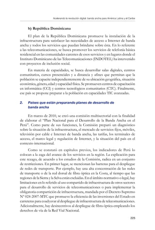 Acelerando la revolución digital: banda ancha para América Latina y el Caribe
225
b)	República Dominicana
El plan de la República Dominicana promueve la instalación de la
infraestructura para satisfacer las necesidades de acceso a Internet de banda
ancha y todos los servicios que puedan brindarse sobre ésta. En lo referente
a las telecomunicaciones, se busca promover los servicios de telefonía básica
residencial en las comunidades carentes de esos servicios y en lugares donde el
Instituto Dominicano de las Telecomunicaciones (INDOTEL) ha intervenido
con proyectos de inclusión social.
En materia de capacidades, se busca desarrollar salas digitales, centros
comunitarios, cursos presenciales y a distancia y afines que permitan que la
población se capacite independientemente de su ubicación geográfica, situación
económica, género, edad y capacidad física. Se promueven centros de capacitación
en informática (CCI) y centros tecnológicos comunitarios (CTC). Finalmente,
ese país se propone preparar a la población en capacidades TIC avanzadas.
2.	 Países que están preparando planes de desarrollo de 	 	
banda ancha
En marzo de 2010, se creó una comisión multisectorial con la finalidad
de elaborar el “Plan Nacional para el Desarrollo de la Banda Ancha en el
Perú”. Como parte de sus funciones, la Comisión preparó un diagnóstico
sobre la situación de la infraestructura, el mercado de servicios fijos, móviles,
televisión por cable e Internet de banda ancha, las tarifas, los terminales de
acceso, el marco legal y regulación de Internet, y la situación del país en el
contexto internacional.
Como se constató en capítulos previos, los indicadores de Perú lo
colocan a la zaga del avance de los servicios en la región. La explicación para
este rezago, de acuerdo a los estudios de la Comisión, radica en un conjunto
de restricciones. En primer lugar, se mencionan las barreras para el despliegue
de redes de transporte. Por ejemplo, hay una alta concentración de las redes
de transporte o de la red dorsal de fibra óptica en la Costa, al tiempo que las
regiones de la Sierra y la Selva están excluidas. En el ámbito normativo o legal, hay
limitaciones en lo referido al uso compartido de infraestructura de otros sectores
para el desarrollo de servicios de telecomunicaciones o para implementar la
obligatoria compartición de infraestructura, mandada por el Decreto Supremo
Nº 024-2007-MTC que promueve la eficiencia de las inversiones del Estado en
carreteras para coadyuvar al despliegue de infraestructura de telecomunicaciones.
Adicionalmente, hay desincentivos al despliegue de fibra óptica empleando los
derechos de vía de la Red Vial Nacional.
 