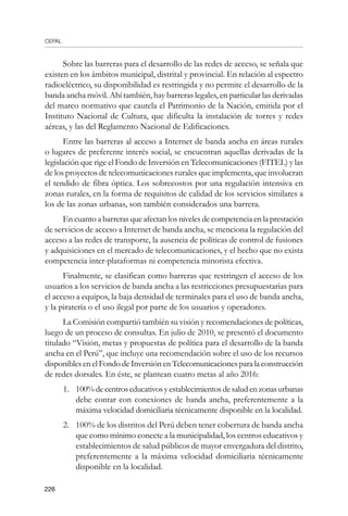 CEPAL
226
Sobre las barreras para el desarrollo de las redes de acceso, se señala que
existen en los ámbitos municipal, distrital y provincial. En relación al espectro
radioeléctrico, su disponibilidad es restringida y no permite el desarrollo de la
banda ancha móvil. Ahí también, hay barreras legales, en particular las derivadas
del marco normativo que cautela el Patrimonio de la Nación, emitida por el
Instituto Nacional de Cultura, que dificulta la instalación de torres y redes
aéreas, y las del Reglamento Nacional de Edificaciones.
Entre las barreras al acceso a Internet de banda ancha en áreas rurales
o lugares de preferente interés social, se encuentran aquellas derivadas de la
legislación que rige el Fondo de Inversión en Telecomunicaciones (FITEL) y las
de los proyectos de telecomunicaciones rurales que implementa, que involucran
el tendido de fibra óptica. Los sobrecostos por una regulación intensiva en
zonas rurales, en la forma de requisitos de calidad de los servicios similares a
los de las zonas urbanas, son también considerados una barrera.
En cuanto a barreras que afectan los niveles de competencia en la prestación
de servicios de acceso a Internet de banda ancha, se menciona la regulación del
acceso a las redes de transporte, la ausencia de políticas de control de fusiones
y adquisiciones en el mercado de telecomunicaciones, y el hecho que no exista
competencia inter-plataformas ni competencia minorista efectiva.
Finalmente, se clasifican como barreras que restringen el acceso de los
usuarios a los servicios de banda ancha a las restricciones presupuestarias para
el acceso a equipos, la baja densidad de terminales para el uso de banda ancha,
y la piratería o el uso ilegal por parte de los usuarios y operadores.
La Comisión compartió también su visión y recomendaciones de políticas,
luego de un proceso de consultas. En julio de 2010, se presentó el documento
titulado “Visión, metas y propuestas de política para el desarrollo de la banda
ancha en el Perú”, que incluye una recomendación sobre el uso de los recursos
disponibles en el Fondo de Inversión en Telecomunicaciones para la construcción
de redes dorsales. En éste, se plantean cuatro metas al año 2016:
1.	 100% de centros educativos y establecimientos de salud en zonas urbanas
debe contar con conexiones de banda ancha, preferentemente a la
máxima velocidad domiciliaria técnicamente disponible en la localidad.
2.	 100% de los distritos del Perú deben tener cobertura de banda ancha
que como mínimo conecte a la municipalidad, los centros educativos y
establecimientos de salud públicos de mayor envergadura del distrito,
preferentemente a la máxima velocidad domiciliaria técnicamente
disponible en la localidad.
 