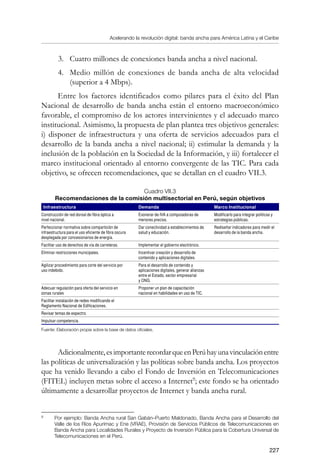 Acelerando la revolución digital: banda ancha para América Latina y el Caribe
227
3.	 Cuatro millones de conexiones banda ancha a nivel nacional.
4.	 Medio millón de conexiones de banda ancha de alta velocidad
(superior a 4 Mbps).
Entre los factores identificados como pilares para el éxito del Plan
Nacional de desarrollo de banda ancha están el entorno macroeconómico
favorable, el compromiso de los actores intervinientes y el adecuado marco
institucional. Asimismo, la propuesta de plan plantea tres objetivos generales:
i) disponer de infraestructura y una oferta de servicios adecuados para el
desarrollo de la banda ancha a nivel nacional; ii) estimular la demanda y la
inclusión de la población en la Sociedad de la Información, y iii) fortalecer el
marco institucional orientado al entorno convergente de las TIC. Para cada
objetivo, se ofrecen recomendaciones, que se detallan en el cuadro VII.3.
Cuadro VII.3
Recomendaciones de la comisión multisectorial en Perú, según objetivos
Infraestructura Demanda Marco Institucional
Construcción de red dorsal de fibra óptica a
nivel nacional.
Exonerar de IVA a computadoras de
menores precios.
Modificarlo para integrar políticas y
estrategias públicas.
Perfeccionar normativa sobre compartición de
infraestructura para el uso eficiente de fibra oscura
desplegada por concesionarios de energía.
Dar conectividad a establecimientos de
salud y educación.
Rediseñar indicadores para medir el
desarrollo de la banda ancha.
Facilitar uso de derechos de vía de carreteras. Implementar el gobierno electrónico.
Eliminar restricciones municipales. Incentivar creación y desarrollo de
contenido y aplicaciones digitales.
Agilizar procedimiento para corte del servicio por
uso indebido.
Para el desarrollo de contenido y
aplicaciones digitales, generar alianzas
entre el Estado, sector empresarial
y ONG.
Adecuar regulación para oferta del servicio en
zonas rurales
Proponer un plan de capacitación
nacional en habilidades en uso de TIC.
Facilitar instalación de redes modificando el
Reglamento Nacional de Edificaciones.
Revisar temas de espectro.
Impulsar competencia.
Fuente: Elaboración propia sobre la base de datos oficiales.
Adicionalmente,esimportanterecordarqueenPerúhayunavinculaciónentre
las políticas de universalización y las políticas sobre banda ancha. Los proyectos
que ha venido llevando a cabo el Fondo de Inversión en Telecomunicaciones
(FITEL) incluyen metas sobre el acceso a Internet
; este fondo se ha orientado
últimamente a desarrollar proyectos de Internet y banda ancha rural.
	
Por ejemplo: Banda Ancha rural San Gabán–Puerto Maldonado, Banda Ancha para el Desarrollo del
Valle de los Ríos Apurímac y Ene (VRAE), Provisión de Servicios Públicos de Telecomunicaciones en
Banda Ancha para Localidades Rurales y Proyecto de Inversión Pública para la Cobertura Universal de
Telecomunicaciones en el Perú.
 