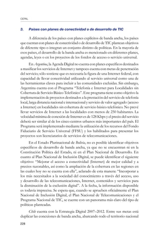 CEPAL
228
3. 	 Países con planes de conectividad o de desarrollo de TIC
A diferencia de los países con planes explícitos de banda ancha, los países
que cuentan con planes de conectividad o de desarrollo de TIC plantean objetivos
de diferente tipo o integran un conjunto distinto de políticas. En la mayoría de
esos países, el desarrollo de la banda ancha es mencionado en diferentes planes,
agendas, leyes o en los proyectos de los fondos de acceso o servicio universal.
En Argentina, la Agenda Digital no cuenta con planes específicos destinados
a masificar los servicios de Internet y tampoco cuenta con metas de penetración
del servicio; sólo sostiene que es necesaria la figura de una Internet federal, con
capacidad de llevar conectividad utilizando al servicio universal como una de
las herramientas claves para incluir a las comunidades excluidas. Sin embargo,
Argentina cuenta con el Programa “Telefonía e Internet para Localidades sin
Cobertura de Servicio Básico Telefónico”. Este programa tiene como objetivo la
implementación de proyectos destinados a la prestación del servicio de telefonía
local, larga distancia nacional e internacional y servicio de valor agregado (acceso
a Internet) en localidades sin cobertura de servicio básico telefónico. No prevé
llevar servicios de Internet a las localidades con menos de 250 habitantes. La
velocidad mínima de conexión de Internet es de 128 Kbps y el precio del servicio
deberá ser similar al de los cinco centros urbanos más importantes del país. El
Programa será implementado mediante la utilización de los recursos del Fondo
Fiduciario de Servicio Universal (FFSU) y los habilitados para presentar los
proyectos son licenciatarios de servicios de telecomunicaciones.
En el Estado Plurinacional de Bolivia, no es posible identificar objetivos
específicos de desarrollo de banda ancha, ya que no se encuentran ni en la
Constitución Política del Estado, ni en el Plan Nacional de Desarrollo. En
cuanto al Plan Nacional de Inclusión Digital, se puede identificar el siguiente
objetivo: “Mejorar el acceso a conectividad (Internet) de mejor calidad y a
precios razonables, así como la ampliación de la cobertura en las regiones en
las cuales hoy no se cuenta con ella”, aclarado de esta manera: “Incorporar a
los más necesitados a la sociedad del conocimiento a través del acceso, uso
y desarrollo de las telecomunicaciones, Internet, contenidos y servicios para
la disminución de la exclusión digital”. A la fecha, la información disponible
es todavía imprecisa. Se espera que, cuando se aprueben oficialmente el Plan
Nacional de Inclusión Digital, el Plan Nacional de Telecomunicaciones y el
Programa Nacional de TIC, se cuente con un panorama más claro del tipo de
políticas planteadas.
Chile cuenta con la Estrategia Digital 2007–2012. Entre sus metas está
duplicar las conexiones de banda ancha, abarcando todo el territorio nacional
 