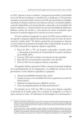 Acelerando la revolución digital: banda ancha para América Latina y el Caribe
229
en 2012. Además, la meta 4 establece: “aumentar la intensidad y profundidad
de uso de TIC por estudiantes y sociedad civil”, y detalla que, “a. Las personas
contarán con la conectividad y el acceso a las TIC para desarrollar sus múltiples
actividades, b. El país contará con una oferta de servicios y contenidos públicos
y privados disponibles en la red, pertinentes y adecuados a las necesidades del
proceso educativo, y c. El país contará con una red consolidada de bibliotecas
públicas, centros de servicios y otros puntos de acceso comunitario, para
promover la inclusión digital de los sectores de escasos recursos.”
El nuevo gobierno inaugurado en marzo de 2010, cuenta también con
una agenda o programa digital/telecomunicaciones para los temas de acceso
universal y banda ancha.10
El objetivo general de este programa es alcanzar
un nivel similar de penetración de banda ancha al del promedio de países de
la OCDE, incluyendo los siguientes objetivos específicos:
•	 Pasar de 40% a 70% de hogares conectados a banda ancha
—alcanzando el promedio de conectividad de los países miembros
de la OCDE (22%).
•	 Conectar 100% de los colegios con Internet de alta velocidad.
•	 Pasar del 10% de las personas conectadas a más del 22%
•	 Tener al 100% de las empresas chilenas conectadas.
El segundo objetivo general en Chile es mejorar el mercado mediante
de la profundización de la competencia y la calidad de servicio de los
proveedores. Como objetivos específicos, se propone:
•	 Apoyar la portabilidad numérica fija y móvil.
•	 Legislar en apoyo a la neutralidad de la red y a garantizar un ancho de
banda efectivo.
•	 Impulsar la competencia por calidad de servicio.
•	 Crear una Superintendencia de Telecomunicaciones11
.
En Colombia, la Ley 1341 (Ley TIC) no tiene como objetivo específico
el desarrollo de la banda ancha. En su artículo 69, parágrafo 2 se hace la
única mención al tema: “El Ministerio de Tecnologías de la Información y
10	
También es importante señalar que en julio de 2010, el Gobierno de Chile a través del Subsecretario de
Telecomunicaciones planteó públicamente el interés del gobierno por coordinar esfuerzos multilaterales
en torno a un plan de trabajo que apunte a bajar los costos de los enlaces internacionales de la banda
ancha en América del Sur.
11	
Fuente: Información y post compartido y hecho público en el blog de Alejandro Barros http://www.
alejandrobarros.com/content/view/901047/Politica-de-Telecomunicaciones-2010-2014.html#content-top,
en relación a la presentación del Subsecretario de Telecomunicaciones (Subtel) en la mesa del grupo de
trabajo sobre telecomunicaciones de la Fundación País Digital (www.paisdigital.org). (7 de agosto 2010).
 