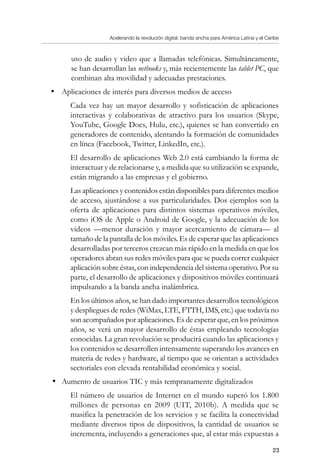 Acelerando la revolución digital: banda ancha para América Latina y el Caribe
23
uso de audio y video que a llamadas telefónicas. Simultáneamente,
se han desarrollan las netbooks y, más recientemente las tablet PC, que
combinan alta movilidad y adecuadas prestaciones.
•	 Aplicaciones de interés para diversos medios de acceso
	 Cada vez hay un mayor desarrollo y sofisticación de aplicaciones
interactivas y colaborativas de atractivo para los usuarios (Skype,
YouTube, Google Docs, Hulu, etc.), quienes se han convertido en
generadores de contenido, alentando la formación de comunidades
en línea (Facebook, Twitter, LinkedIn, etc.).
	 El desarrollo de aplicaciones Web 2.0 está cambiando la forma de
interactuar y de relacionarse y, a medida que su utilización se expande,
están migrando a las empresas y el gobierno.
	 Las aplicaciones y contenidos están disponibles para diferentes medios
de acceso, ajustándose a sus particularidades. Dos ejemplos son la
oferta de aplicaciones para distintos sistemas operativos móviles,
como iOS de Apple o Android de Google, y la adecuación de los
videos —menor duración y mayor acercamiento de cámara— al
tamaño de la pantalla de los móviles. Es de esperar que las aplicaciones
desarrolladas por terceros crezcan más rápido en la medida en que los
operadores abran sus redes móviles para que se pueda correr cualquier
aplicación sobre éstas, con independencia del sistema operativo. Por su
parte, el desarrollo de aplicaciones y dispositivos móviles continuará
impulsando a la banda ancha inalámbrica.
	 En los últimos años, se han dado importantes desarrollos tecnológicos
y despliegues de redes (WiMax, LTE, FTTH, IMS, etc.) que todavía no
son acompañados por aplicaciones. Es de esperar que, en los próximos
años, se verá un mayor desarrollo de éstas empleando tecnologías
conocidas. La gran revolución se producirá cuando las aplicaciones y
los contenidos se desarrollen intensamente superando los avances en
materia de redes y hardware, al tiempo que se orientan a actividades
sectoriales con elevada rentabilidad económica y social.
•	 Aumento de usuarios TIC y más tempranamente digitalizados
	 El número de usuarios de Internet en el mundo superó los 1.800
millones de personas en 2009 (UIT, 2010b). A medida que se
masifica la penetración de los servicios y se facilita la conectividad
mediante diversos tipos de dispositivos, la cantidad de usuarios se
incrementa, incluyendo a generaciones que, al estar más expuestas a
 