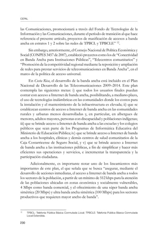 CEPAL
230
las Comunicaciones, promocionará a través del Fondo de Tecnologías de la
Información y las Comunicaciones, durante el período de transición al que hace
referencia el presente artículo, proyectos de masificación de accesos a banda
ancha en estratos 1 y 2 sobre las redes de TPBCL y TPBCLE” 12
.
Sin embargo, anteriormente, el Consejo Nacional de Política Económica y
Social(CONPES3457de2007),establecióproyectoscomolosde“Conectividad
en Banda Ancha para Instituciones Públicas”, “Telecentros comunitarios” y
“Promoción de la competitividad regional mediante la reposición y ampliación
de redes para prestar servicios de telecomunicaciones en Banda Ancha”, en el
marco de la política de acceso universal.
En Costa Rica, el desarrollo de la banda ancha está incluido en el Plan
Nacional de Desarrollo de las Telecomunicaciones 2009–2014. Este plan
contempla las siguientes metas: i) que todos los usuarios finales puedan
contar con acceso a Internet de banda ancha, posibilitando, a mediano plazo,
el uso de tecnologías inalámbricas en las comunidades donde los costos para
la instalación y el mantenimiento de la infraestructura es elevada; ii) que se
establezcan centros de acceso a Internet de banda ancha en las comunidades
rurales y urbanas menos desarrolladas y, en particular, en albergues de
menores, adultos mayores, personas con discapacidad y poblaciones indígenas;
iii) que se brinde acceso a Internet de banda ancha a las escuelas y los colegios
públicos que sean parte de los Programas de Informática Educativa del
Ministerio de Educación Pública; iv) que se brinde acceso a Internet de banda
ancha a los hospitales, clínicas y demás centros de salud comunitarios de la
Caja Costarricense de Seguro Social, y v) que se brinde acceso a Internet
de banda ancha a las instituciones públicas, a fin de simplificar y hacer más
eficientes sus operaciones y servicios, e incrementar la transparencia y la
participación ciudadana.
Adicionalmente, es importante notar uno de los lineamientos más
importantes de este plan, el que señala que se busca “asegurar, mediante el
desarrollo de acciones inmediatas, el acceso a Internet de banda ancha a todos
los sectores de la población, a partir de un mínimo de 512 kbps para la atención
de las poblaciones ubicadas en zonas económica y socialmente vulnerables,
4 Mbps como banda comercial, y el ofrecimiento de una súper banda ancha
simétrica (20 Mbps) y ultra banda ancha simétrica (100 Mbps) para los sectores
productivos que requieren mayor ancho de banda”.
12	
TPBCL: Telefonía Pública Básica Conmutada Local; TPBCLE: Telefonía Pública Básica Conmutada
Local Extendida.
 