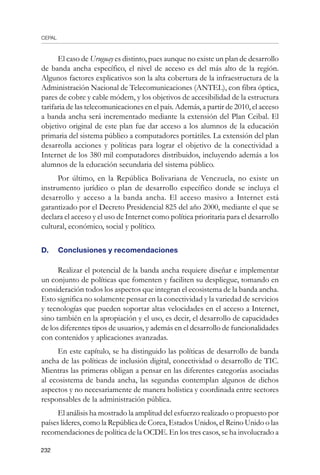 CEPAL
232
El caso de Uruguay es distinto, pues aunque no existe un plan de desarrollo
de banda ancha específico, el nivel de acceso es del más alto de la región.
Algunos factores explicativos son la alta cobertura de la infraestructura de la
Administración Nacional de Telecomunicaciones (ANTEL), con fibra óptica,
pares de cobre y cable módem, y los objetivos de accesibilidad de la estructura
tarifaria de las telecomunicaciones en el país. Además, a partir de 2010, el acceso
a banda ancha será incrementado mediante la extensión del Plan Ceibal. El
objetivo original de este plan fue dar acceso a los alumnos de la educación
primaria del sistema público a computadores portátiles. La extensión del plan
desarrolla acciones y políticas para lograr el objetivo de la conectividad a
Internet de los 380 mil computadores distribuidos, incluyendo además a los
alumnos de la educación secundaria del sistema público.
Por último, en la República Bolivariana de Venezuela, no existe un
instrumento jurídico o plan de desarrollo específico donde se incluya el
desarrollo y acceso a la banda ancha. El acceso masivo a Internet está
garantizado por el Decreto Presidencial 825 del año 2000, mediante el que se
declara el acceso y el uso de Internet como política prioritaria para el desarrollo
cultural, económico, social y político.
D.	 Conclusiones y recomendaciones
Realizar el potencial de la banda ancha requiere diseñar e implementar
un conjunto de políticas que fomenten y faciliten su despliegue, tomando en
consideración todos los aspectos que integran el ecosistema de la banda ancha.
Esto significa no solamente pensar en la conectividad y la variedad de servicios
y tecnologías que pueden soportar altas velocidades en el acceso a Internet,
sino también en la apropiación y el uso, es decir, el desarrollo de capacidades
de los diferentes tipos de usuarios, y además en el desarrollo de funcionalidades
con contenidos y aplicaciones avanzadas.
En este capítulo, se ha distinguido las políticas de desarrollo de banda
ancha de las políticas de inclusión digital, conectividad o desarrollo de TIC.
Mientras las primeras obligan a pensar en las diferentes categorías asociadas
al ecosistema de banda ancha, las segundas contemplan algunos de dichos
aspectos y no necesariamente de manera holística y coordinada entre sectores
responsables de la administración pública.
El análisis ha mostrado la amplitud del esfuerzo realizado o propuesto por
países líderes, como la República de Corea, Estados Unidos, el Reino Unido o las
recomendaciones de política de la OCDE. En los tres casos, se ha involucrado a
 