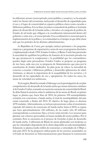 Acelerando la revolución digital: banda ancha para América Latina y el Caribe
233
los diferentes actores (sector privado, sector público y usuarios) y se ha atacado
todos los frentes del ecosistema, incluyendo el desarrollo de capacidades para
el uso y el logro de conectividad en espacios públicos claves como escuelas o
bibliotecas públicas. En esa línea, la primera recomendación de política es formular
planes de desarrollo de la banda ancha y elevarlos a la categoría de política de
Estado, de tal modo que obliguen a la coordinación intersectorial dentro del
gobierno y entre éste y el sector privado. Esa coordinación es necesaria para la
implementación de la política y su continuidad en el tiempo, la que debe durar
más que los períodos de las distintas administraciones.
La República de Corea, por ejemplo, incluyó préstamos a las pequeñas
empresas y programas de capacitación a amas de casa en programas diseñados
e implementados desde 1994. Estados Unidos y el Reino Unido han priorizado
la necesidad de equilibrar las políticas de fomento de la inversión privada con
las que promueven la competencia y la posibilidad que los consumidores
pueden elegir entre proveedores. Estados Unidos se propone un programa
de tres fases, cada una con su propuesta de financiamiento que pasa por la
constitución de fondos dedicados. Su plan pone de relieve la necesidad de
conectar a escuelas y bibliotecas públicas y desarrollar aplicaciones de salud.
Asimismo, se discute la importancia de la asequibilidad de los servicios y el
desarrollo de las capacidades de uso y apropiación. En todos los casos, las
metas de velocidad son ambiciosas.
En la región, Brasil ha tomado el liderazgo con la promulgación de un plan
comprehensivo de desarrollo de la banda ancha que tienen elementos similares
al de Estados Unidos, tomando en cuenta las carencias de conectividad de Brasil.
Se debe llamar la atención sobre lo ambicioso de las metas de Brasil: en primer
lugar, se plantea que, hacia fines de 2010, las primeras 100 municipalidades
contarán con conexiones a banda ancha; el total de municipalidades del país
estará conectado a finales del 2014. El objetivo de largo plazo es alcanzar
4278 ciudades. Adicionalmente, se incluyen proyecciones sobre el crecimiento
esperado del número de conexiones de banda ancha: hacia el 2018, se espera
que haya aproximadamente 160 millones, de las cuales sólo 40 millones
corresponderían a conexiones fijas y el resto serán móviles. Los recursos para
plasmar este esfuerzo provendrán en buena medida del sector público. Por el
contrario, Perú se encuentra en el proceso de formular el plan de desarrollo
de banda ancha. A diferencia de Brasil, las metas planteadas son modestas ya
que las velocidades dependerán de la oferta disponible en cada municipalidad.
Solamente se plantea medio millón de conexiones a velocidades de 4 Mbps o
más para 2016. Se ha propuesto utilizar parte de los recursos acumulados en
el Fondo de Inversión en Telecomunicaciones para financiar la construcción
 